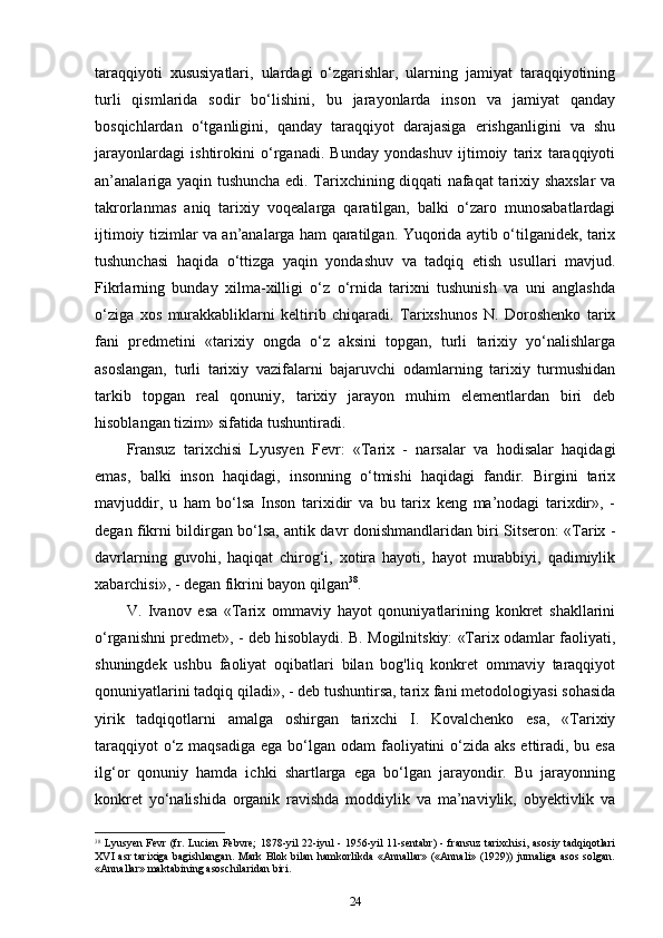 taraqqiyoti   xususiyatlari,   ulardagi   o‘zgarishlar,   ularning   jamiyat   taraqqiyotining
turli   qismlarida   sodir   bo‘lishini,   bu   jarayonlarda   inson   va   jamiyat   qanday
bosqichlardan   o‘tganligini,   qanday   taraqqiyot   darajasiga   erishganligini   va   shu
jarayonlardagi   ishtirokini   o‘rganadi.   Bunday   yondashuv   ijtimoiy   tarix   taraqqiyoti
an’analariga yaqin tushuncha edi. Tarixchining diqqati nafaqat tarixiy shaxslar va
takrorlanmas   aniq   tarixiy   voqealarga   qaratilgan,   balki   o‘zaro   munosabatlardagi
ijtimoiy tizimlar va an’analarga ham qaratilgan. Yuqorida aytib o‘tilganidek, tarix
tushunchasi   haqida   o‘ttizga   yaqin   yondashuv   va   tadqiq   etish   usullari   mavjud.
Fikrlarning   bunday   xilma-xilligi   o‘z   o‘rnida   tarixni   tushunish   va   uni   anglashda
o‘ziga   xos   murakkabliklarni   keltirib   chiqaradi.   Tarixshunos   N.   Doroshenko   tarix
fani   predmetini   «tarixiy   ongda   o‘z   aksini   topgan,   turli   tarixiy   yo‘nalishlarga
asoslangan,   turli   tarixiy   vazifalarni   bajaruvchi   odamlarning   tarixiy   turmushidan
tarkib   topgan   real   qonuniy,   tarixiy   jarayon   muhim   elementlardan   biri   deb
hisoblangan tizim» sifatida tushuntiradi.
Fransuz   tarixchisi   Lyusyen   Fevr:   «Tarix   -   narsalar   va   hodisalar   haqidagi
emas,   balki   inson   haqidagi,   insonning   o‘tmishi   haqidagi   fandir.   Birgini   tarix
mavjuddir,   u   ham   bo‘lsa   Inson   tarixidir   va   bu   tarix   keng   ma’nodagi   tarixdir»,   -
degan fikrni bildirgan bo‘lsa, antik davr donishmandlaridan biri Sitseron: «Tarix -
davrlarning   guvohi,   haqiqat   chirog‘i,   xotira   hayoti,   hayot   murabbiyi,   qadimiylik
xabarchisi», - degan fikrini bayon qilgan 38
.
V.   Ivanov   esa   «Tarix   ommaviy   hayot   qonuniyatlarining   konkret   shakllarini
o‘rganishni predmet», - deb hisoblaydi. B. Mogilnitskiy: «Tarix odamlar faoliyati,
shuningdek   ushbu   faoliyat   oqibatlari   bilan   bog'liq   konkret   ommaviy   taraqqiyot
qonuniyatlarini tadqiq qiladi», - deb tushuntirsa, tarix fani metodologiyasi sohasida
yirik   tadqiqotlarni   amalga   oshirgan   tarixchi   I.   Kovalchenko   esa,   «Tarixiy
taraqqiyot  o‘z maqsadiga  ega bo‘lgan odam faoliyatini o‘zida aks  ettiradi, bu esa
ilg‘or   qonuniy   hamda   ichki   shartlarga   ega   bo‘lgan   jarayondir.   Bu   jarayonning
konkret   yo‘nalishida   organik   ravishda   moddiylik   va   ma’naviylik,   obyektivlik   va
38
  Lyusyen Fevr (fr. Lucien Febvre;  1878-yil 22-iyul - 1956-yil 11-sentabr) - fransuz  tarixchisi, asosiy tadqiqotlari
XVI asr tarixiga bagishlangan. Mark Blok bilan hamkorlikda «Annallar» («Annali» (1929)) jurnaliga asos solgan.
«Annallar» maktabining asoschilaridan biri.
24