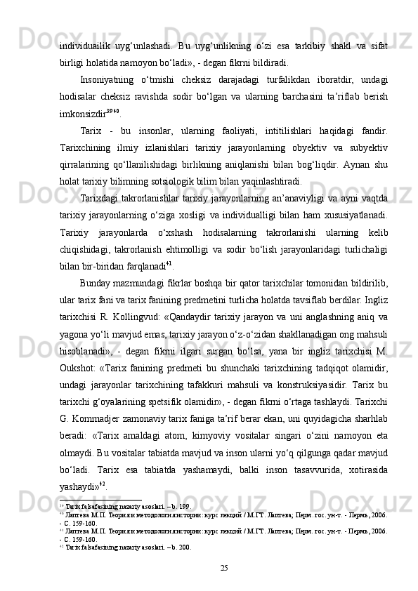 individuailik   uyg‘unlashadi.   Bu   uyg‘unlikning   o‘zi   esa   tarkibiy   shakl   va   sifat
birligi holatida namoyon bo‘ladi», - degan fikrni bildiradi.
Insoniyatning   o‘tmishi   cheksiz   darajadagi   turfalikdan   iboratdir,   undagi
hodisalar   cheksiz   ravishda   sodir   bo‘lgan   va   ularning   barchasini   ta’riflab   berish
imkonsizdir 39   40
.
Tarix   -   bu   insonlar,   ularning   faoliyati,   intitilishlari   haqidagi   fandir.
Tarixchining   ilmiy   izlanishlari   tarixiy   jarayonlarning   obyektiv   va   subyektiv
qirralarining   qo‘llanilishidagi   birlikning   aniqlanishi   bilan   bog‘liqdir.   Aynan   shu
holat tarixiy bilimning sotsiologik bilim bilan yaqinlashtiradi.
Tarixdagi   takrorlanishlar   tarixiy   jarayonlarning   an’anaviyligi   va   ayni   vaqtda
tarixiy   jarayonlarning   o‘ziga   xosligi   va   individualligi   bilan   ham   xususiyatlanadi.
Tarixiy   jarayonlarda   o‘xshash   hodisalarning   takrorlanishi   ularning   kelib
chiqishidagi,   takrorlanish   ehtimolligi   va   sodir   bo‘lish   jarayonlaridagi   turlichaligi
bi lan bir-biridan farqlanadi 41
.
Bunday mazmundagi fikrlar boshqa bir qator tarixchilar tomonidan bildirilib,
ular tarix fani va tarix fanining predmetini turlicha holatda tavsiflab berdilar. Ingliz
tarixchisi   R.   Kollingvud:   «Qandaydir   tarixiy   jarayon   va   uni   anglashning   aniq   va
yagona yo‘li mavjud emas, tarixiy jarayon o‘z-o‘zidan shakllanadigan ong mahsuli
hisoblanadi»,   -   degan   fikrni   ilgari   surgan   bo‘lsa,   yana   bir   ingliz   tarixchisi   M.
Oukshot:   «Tarix   fanining   predmeti   bu   shunchaki   tarixchining   tadqiqot   olamidir,
undagi   jarayonlar   tarixchining   tafakkuri   mahsuli   va   konstruksiyasidir.   Tarix   bu
tarixchi g‘oyalarining spetsifik olamidir», - degan fikrni o‘rtaga tashlaydi. Tarixchi
G. Kommadjer zamonaviy tarix faniga ta’rif berar ekan, uni quyidagicha sharhlab
beradi:   «Tarix   amaldagi   atom,   kimyoviy   vositalar   singari   o‘zini   namoyon   eta
olmaydi. Bu vositalar tabiatda mavjud va inson ularni yo‘q qilgunga qadar mavjud
bo‘ladi.   Tarix   esa   tabiatda   yashamaydi,   balki   inson   tasavvurida,   xotirasida
yashaydi» 42
.
39
 Tarix falsafasining nazariy asoslari. – b. 199.
40
  Лаптева М.П. Теория и методология истории: курс лекций / М.ГТ. Лаптева; Перм. гос. ун-т. - Пермь, 2006.
- С. 159-160.
41
 Лаптева М.П. Теория и методология истории: курс лекций / М.ГТ. Лаптева; Перм. гос. ун-т. - Пермь, 2006.
- С. 159-160.
42
 Tarix falsafasining nazariy asoslari. – b. 200.
25 