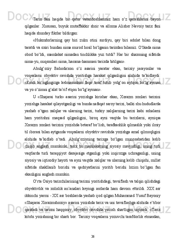 Tarix   fani   haqida   bir   qator   vatandoshlarimiz   ham   o‘z   qarashlarini   bayon
qilganlar.   Xususan,   buyuk   mutaffakkir   shoir   va   alloma   Alisher   Navoiy   tarix   fani
haqida shunday fikrlar bildirgan:
«Hukmdorlarning   qay   biri   zulm   otini   surdiyu,   qay   biri   adolat   bilan   dong
taratdi va oxiri bundan nima murod hosil bo‘lganin tarixdan bilamiz. O‘lkada nima
obod   bo‘ldi,   mamlakat   nimadan   tinchlikka   yuz   tutdi?   Har   bir   shaxsning   sifatida
nima-yu, nuqsonlari nima, hamma-hammasi tarixda bitilgan».
Abulg‘oziy   Bahodirxon   o‘z   asarini   yaratar   ekan,   tarixiy   jara yonlar   va
voqealarni   obyektiv   ravishda   yoritishga   harakat   qilganligini   alohida   ta’kidlaydi:
«Emdi   ko‘nglingizga   kelmasunkim   faqir   taraf   tutub   yolg‘on   aytqon   bo‘lg‘ayman
va yo o‘zimni g‘alat ta’rif etqon bo‘lg‘ayman».
U   «Shajarai   turk»   asarini   yozishga   kirishar   ekan,   Xorazm   xonlari   tarixini
yozishga harakat qilayotganligi va bunda nafaqat saroy tarixi, balki shu hududlarda
yashab   o‘tgan   xalqlar   va   ularning   tarixi,   turkiy   xalqlarning   tarixi   kabi   sohalarni
ham   yoritishni   maqsad   qilganligini,   biroq   ayni   vaqtda   bu   tarixlarni,   ayniqsa
Xorazm xonlari tarixini yozishda betaraf bo‘lish, tarafkashlik qilmaslik yoki ilmiy
til iborasi bilan aytganda voqealarni obyektiv ravishda yozishga amal qilmoqligini
alohida   ta’kidlab   o‘tadi.   Abulg‘oziyning   tarixga   bo‘lgan   munosabatidan   kelib
chiqib   anglash   mumkinki,   tarix   bu   mamlakatning   siyosiy   mavjudligi,   uning   turli
vaqtlarda   turli   taraqqiyot   darajasiga   еtganligi   yoki   inqirozga   uchraganligi,   uning
siyosiy va iqtisodiy hayoti va ayni vaqtda xalqlar va ularning kelib chiqishi, millat
sifatida   shakllanib   borishi   va   qadriyatlarini   yoritib   berishi   lozim   bo‘lgan   fan
ekanligini anglash mumkin.
O‘rta Osiyo tarixchilarining tarixni yoritishdagi, tavsiflash va talqin qilishdagi
obyektivlik   va   xolislik   an’analari   keyingi   asrlarda   ham   davom   ettirildi.   XIX   asr
ikkinchi yarmi - XX asr boshlarida yashab ijod qilgan Muhammad Yusuf Bayoniy
«Shajarai Xorazmshoxiy» asarini yozishda tarix va uni tavsiflashga alohida e’tibor
qaratadi va tarixni haqqoniy, obyektiv ravishda yozish shartligini uqtiradi: «Tarix
kitobi yozishning bir sharti bor. Tarixiy voqealarni yozuvchi tarafdorlik etmasdan,
26 