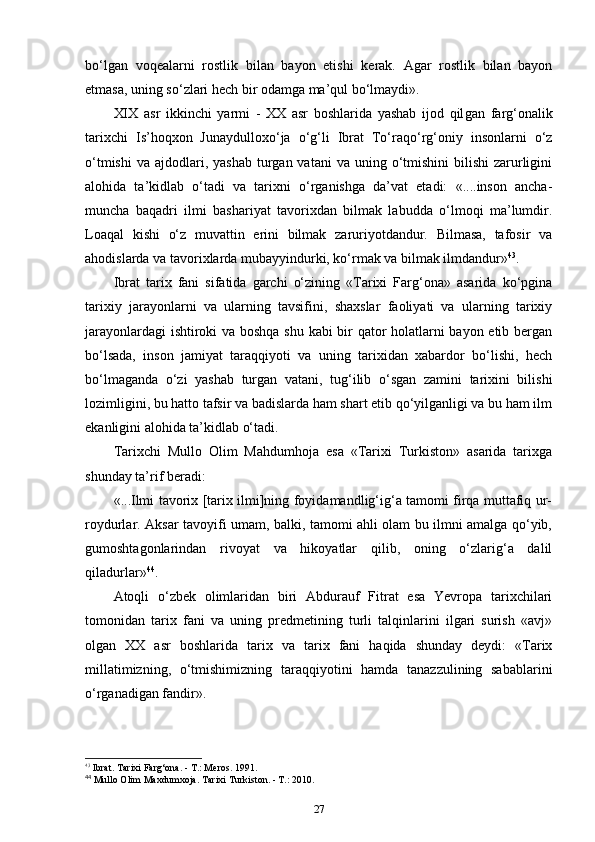 bo‘lgan   voqealarni   rostlik   bilan   bayon   etishi   kerak.   Agar   rostlik   bilan   bayon
etmasa, uning so‘zlari hech bir odamga ma’qul bo‘lmaydi».
XIX   asr   ikkinchi   yarmi   -   XX   asr   boshlarida   yashab   ijod   qil gan   farg‘onalik
tarixchi   Is’hoqxon   Junaydulloxo‘ja   o‘g‘li   Ibrat   To‘raqo‘rg‘oniy   insonlarni   o‘z
o‘tmishi  va  ajdodlari,  yashab  turgan vatani  va  uning o‘tmishini  bilishi   zarurligini
alohida   ta’kidlab   o‘tadi   va   tarixni   o‘rganishga   da’vat   etadi:   «....inson   ancha-
muncha   baqadri   ilmi   bashariyat   tavorixdan   bilmak   labudda   o‘lmoqi   ma’lumdir.
Loaqal   kishi   o‘z   muvattin   еrini   bilmak   zaruriyotdandur.   Bilmasa,   tafosir   va
ahodislarda va tavorixlarda mubayyindurki, ko‘rmak va bilmak ilmdandur» 43
.
Ibrat   tarix   fani   sifatida   garchi   o‘zining   «Tarixi   Farg‘ona»   asarida   ko‘pgina
tarixiy   jarayonlarni   va   ularning   tavsifini,   shaxslar   faoliyati   va   ularning   tarixiy
jarayonlardagi ishtiroki va boshqa shu kabi bir qator holatlarni bayon etib bergan
bo‘lsada,   inson   jamiyat   taraqqiyoti   va   uning   tarixidan   xabardor   bo‘lishi,   hech
bo‘lmaganda   o‘zi   yashab   turgan   vatani,   tug‘ilib   o‘sgan   zamini   tarixini   bilishi
lozimligini, bu hatto tafsir va badislarda ham shart etib qo‘yilganligi va bu ham ilm
ekanligini alohida ta’kidlab o‘tadi.
Tarixchi   Mullo   Olim   Mahdumhoja   esa   «Tarixi   Turkiston»   asarida   tarixga
shunday ta’rif beradi:
«...Ilmi tavorix [tarix ilmi]ning foyidamandlig‘ig‘a tamomi firqa muttafiq ur-
roydurlar. Aksar tavoyifi umam, balki, tamomi ahli olam bu ilmni amalga qo‘yib,
gumoshtagonlarindan   rivoyat   va   hikoyatlar   qilib,   oning   o‘zlarig‘a   dalil
qiladurlar» 44
.
Atoqli   o‘zbek   olimlaridan   biri   Abdurauf   Fitrat   esa   Yevropa   tarixchilari
tomonidan   tarix   fani   va   uning   predmetining   turli   talqinlarini   ilgari   surish   «avj»
olgan   XX   asr   boshlarida   ta rix   va   tarix   fani   haqida   shunday   deydi:   «Tarix
millatimizning,   o‘tmishimizning   taraqqiyotini   hamda   tanazzulining   sabablarini
o‘rganadigan fandir».
43
 Ibrat. Tarixi Farg‘ona. - T.: Meros. 1991. 
44
 Mullo Olim Maxdumxoja. Tarixi Turkiston. - T.: 2010.
27 