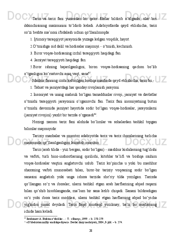 Tarix   va   tarix   fani   yuzasidan   bir   qator   fikrlar   bildirib   o‘tilganki,   ular   biri
ikkinchisining   mazmunini   to‘ldirib   keladi.   Adabiyotlarda   qayd   etilishicha,   tarix
so‘zi beshta ma’noni ifodalash uchun qo‘llanilmoqda:
1. Ijtimoiy taraqqiyot jarayonida yuzaga kelgan voqelik, hayot.
2. O‘tmishga oid dalil va hodisalar majmuyi - o‘tmish, kechmish.
3. Biror voqea-hodisaning izchil taraqqiyoti haqidagi fan.
4. Jamiyat taraqqiyoti haqidagi fan.
5. Biror   ishning   bajarilganligini,   biron   voqea-hodisaning   qachon   bo‘lib
o‘tganligini ko‘rsatuvchi aniq vaqt, sana 45
.
Mazkur fanning izohi keltirilgan boshqa manbada qayd eti lishicha, tarix bu -
1. Tabiat va jamiyatdagi har qanday rivojlanish jarayoni.
2. Insoniyat  va uning mahsuli  bo‘lgan tamaddunlar rivoji, jamiyat va davlatlar
o‘tmishi   taraqqiyoti   jarayonini   o‘rganuvchi   fan.   Tarix   fani   insoniyatning   butun
o‘tmishi   davomida   jamiyat   hayotida   sodir   bo‘lgan   voqea-hodisalar,   jarayonlarni
(jamiyat rivojini) yaxlit bir tarzda  o‘ rganadi 46
.
Hozirgi   zamon   tarix   fani   alohida   bo‘limlar   va   sohalardan   tashkil   topgan
bilimlar majmuyidir.
Tarixiy   manbalar   va   mumtoz   adabiyotda   tarix   va   tarix   iboralarining   turlicha
mazmunda qo‘llanilganligini kuzatish mumkin.
Tarix (arab tilida - yuz bergan, sodir bo‘lgan) - mashhur kishilarning tug‘ilishi
va   vafoti,   turli   bino-inshootlarning   qurilishi,   kitoblar   ta’lifi   va   boshqa   muhim
voqea-hodisalar   vaqtini   anglatuvchi   uslub.   Tarix   ko‘pincha   u   yoki   bu   mashhur
shaxsning   vafoti   munosabati   bilan,   biror-bir   tarixiy   voqeaning   sodir   bo‘lgan
sanasini   anglatish   yoki   unga   ishora   tarzida   she’riy   tilda   yozilgan.   Tarixda
qo‘llangan   so‘z   va   iboralar,   ularni   tashkil   etgan   arab   harflarining   abjad   raqami
bilan   qo‘shib   hisoblanganda,   ma’lum   bir   sana   kelib   chiqadi.   Sanani   bildiradigan
so‘z   yoki   ibora   tarix   moddasi,   ularni   tashkil   etgan   harflarning   abjad   bo‘yicha
yig'indisi   jumal   deyiladi.   Tarix   faqat   mustaqil   yozilmay,   ba’zi   bir   asarlarning
ichida ham keladi.
45
 Ibrohimov A. Bizkim o‘zbeklar... - T.: «Sharq», 1999. – b. 278-279.
46
 «O‘zbekiston milliy ensiklopediyasi». Davlat ilmiy nashriyoti, 2004, 8-jild. – b. 274.
28 