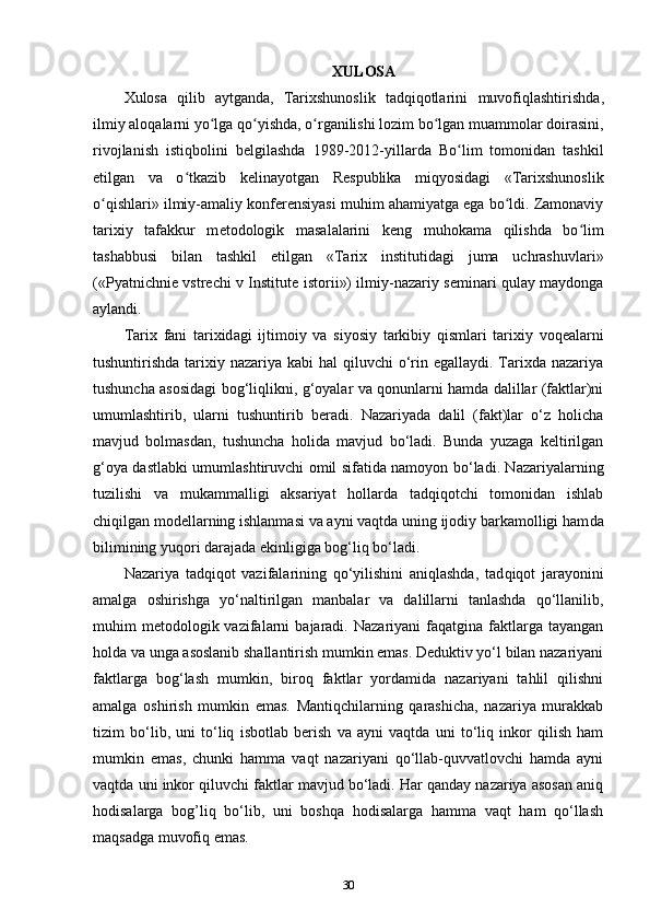 XULOSA
Xulosa   qilib   aytganda,   Tarixshunoslik   tadqiqotlarini   muvofiqlashtirishda ,
ilmiy aloqalarni yo lga qo yishda, o rganilishi lozim bo lgan muammolar doirasini,ʻ ʻ ʻ ʻ
rivojlanish   istiqbolini   b е lgilashda   1989-2012-yillarda   Bo lim   tomonidan   tashkil	
ʻ
etilgan   va   o tkazib   k	
ʻ е linayotgan   R е spublika   miqyosidagi   «Tarixshunoslik
o qishlari» ilmiy-amaliy konferensiyasi muhim ahamiyatga ega bo ldi. Zamonaviy	
ʻ ʻ
tarixiy   tafakkur   m е todologik   masalalarini   k е ng   muhokama   qilishda   bo lim	
ʻ
tashabbusi   bilan   tashkil   etilgan   «Tarix   institutidagi   juma   uchrashuvlari»
(« Pyatnichni е   vstr е chi v Institut е   istorii ») ilmiy-nazariy s е minari qulay maydonga
aylandi.
Tarix   f а ni   t а ri х id а gi   ijtim о iy   va   siyosiy   t а rkibiy   qisml а r i   tarixiy   voqealarni
tushuntirishda tarixiy nazariya kabi  hal  qiluvchi  o‘rin egallaydi. Tarixda  nazariya
tushuncha asosidagi bog‘liqlikni, g‘oyalar va qonunlarni hamda dalillar (faktlar)ni
umumlashtirib,   ularni   tushuntirib   beradi.   Nazariyada   dalil   (fakt)lar   o‘z   holicha
mavjud   bolmasdan,   tushuncha   holida   mavjud   bo‘ladi.   Bunda   yuzaga   keltirilgan
g‘oya dastlabki umumlashtiruvchi omil sifatida namoyon bo‘ladi. Nazariyalarning
tuzilishi   va   mukammalligi   aksariyat   hollarda   tadqiqotchi   tomonidan   ishlab
chiqilgan modellarning ishlanmasi va ayni vaqtda uning ijodiy barkamolligi ham da
bilimining yuqori darajada ekinligiga bog‘liq bo‘ladi.
Nazariya   tadqiqot   vazifalarining   qo‘yilishini   aniqlashda,   tad qiqot   jarayonini
amalga   oshirishga   yo‘naltirilgan   manbalar   va   dalillarni   tanlashda   qo‘llanilib,
muhim   metodologik  vazifalarni   bajaradi.  Nazariyani  faqatgina  faktlarga  tayangan
holda va unga asoslanib shallantirish mumkin emas. Deduktiv yo‘l bilan nazariyani
faktlarga   bog‘lash   mumkin,   biroq   faktlar   yordamida   nazariyani   tahlil   qilishni
amalga   oshirish   mumkin   emas.   Mantiqchilarning   qarashicha,   nazariya   murakkab
tizim   bo‘lib,   uni   to‘liq   isbotlab   berish   va   ayni   vaqtda   uni   to‘liq   inkor   qilish   ham
mumkin   emas,   chunki   hamma   vaqt   nazariyani   qo‘llab-quvvatlovchi   hamda   ayni
vaqtda uni inkor qiluvchi faktlar mavjud bo‘ladi. Har qanday nazariya asosan aniq
hodisalarga   bog’liq   bo‘lib,   uni   boshqa   hodisalarga   hamma   vaqt   ham   qo‘llash
maqsadga muvofiq emas.
30 