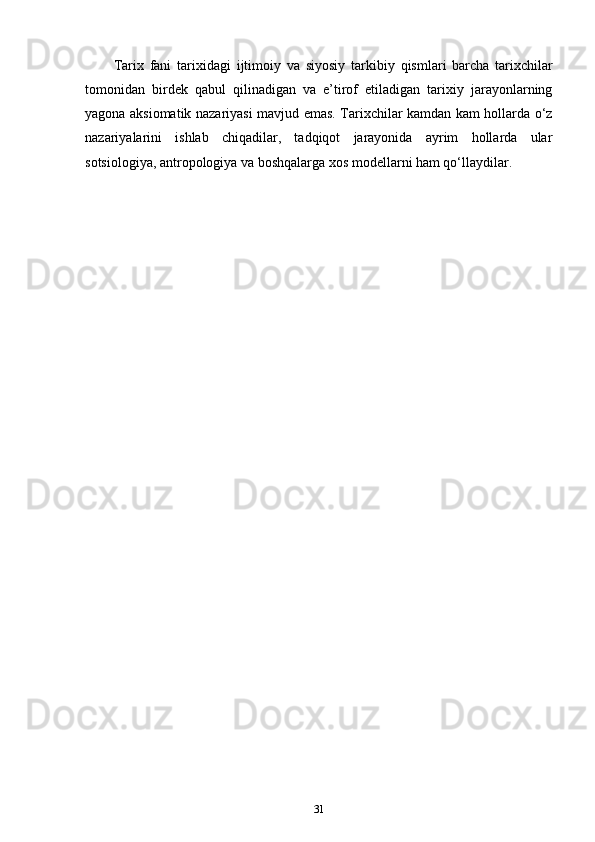 Tarix   fani   t а ri х id а gi   ijtim о iy   va   siyosiy   t а rkibiy   qisml а r i   barcha   tarixchilar
tomonidan   birdek   qabul   qilinadigan   va   e’tirof   etiladigan   tarixiy   jarayonlarning
yagona aksiomatik nazariyasi mavjud emas. Tarixchilar kamdan kam hollarda o‘z
nazariyalarini   ishlab   chiqadilar,   tadqiqot   jarayonida   ayrim   hollarda   ular
sotsiologiya, antropologiya va boshqalarga xos modellarni ham qo‘llaydilar.
31 