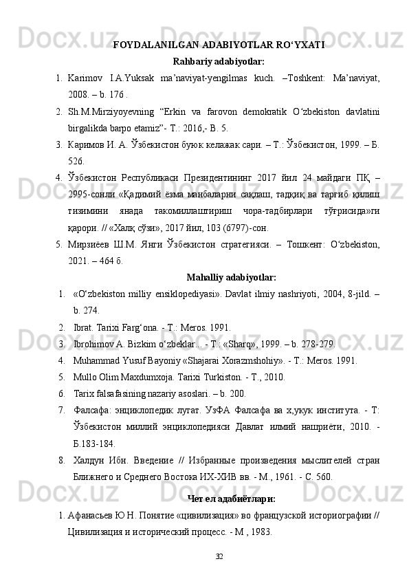 FOYDALANILGAN ADABIYOTLAR RO‘YXATI
Rahbariy adabiyotlar:
1. Karimov   I.A.Yuksak   ma’naviyat-yengilmas   kuch.   –Toshkent:   Ma’naviyat,
2008. – b. 176 .
2. Sh.M.Mirziyoyevning   “Erkin   va   farovon   demokratik   O zbekiston   davlatiniʻ
birgalikda barpo etamiz”- T.: 2016,- B. 5.
3. Каримов И. А. Ўзбекистон буюк келажак сари. – Т.: Ўзбекистон, 1999. – Б.
526.
4. Ўзбекистон   Республикаси   Президентининг   2017   йил   24   майдаги   ПҚ   –
2995-сонли   « Қадимий   ёзма   манбаларни   сақлаш,   тадқиқ   ва   тарғиб   қилиш
тизимини   янада   такомиллаштириш   чоа-тадбирлари   тўғрисида »ги
қарори. // «Халқ сўзи», 2017 йил, 103 (6797)-сон.
5. Мирзиёев   Ш.М.   Янги   Ўзбекистон   статегияси.   –   Тошкент:   O zbekiston,	
ʻ
2021. – 464 б.
Mahalliy adabiyotlar:
1. «O‘zbekiston   milliy   ensiklopediyasi».   Davlat   ilmiy   nashriyoti,   2004,   8-jild.   –
b. 274.
2. Ibrat. Tarixi Farg‘ona. - T.: Meros. 1991.
3. Ibrohimov A. Bizkim o‘zbeklar... - T.: «Sharq», 1999. – b. 278-279.
4. Muhammad Yusuf Bayoniy «Shajarai Xorazmshohiy». - T.: Meros. 1991.
5. Mullo Olim Maxdumxoja. Tarixi Turkiston. - T., 2010.
6. Tarix falsafasining nazariy asoslari. – b. 200.
7. Фалсафа :   энциклопедик   лугат .   УзФА   Фалсафа   ва   х , укук   института .   -   Т :
Ўзбекистон   миллий   энциклопедияси   Давлат   илмий   нашриёти ,   2010.   -
Б .183-184.
8. Халдун   Ибн.   Введение   //   Избанные   произведения   мыслителей   стан
Ближнего и Среднего Востока ИХ-ХИВ вв. - М., 1961. - С. 560.
Чет   ел   адабиётлари :
1. Афанасьев Ю Н. Понятие «цивилизация» во фанцузской историогафии //
Цивилизация и исторический процесс. - М , 1983.
32 