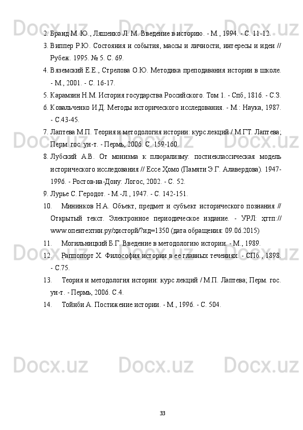 2. Банд М. Ю., Ляшенко Л. М. Введение в историю. - М., 1994. - С. 11-12.
3. Виппер Р.Ю. Состояния и события, массы и личности, интересы и идеи //
Рубеж. 1995. № 5. С. 69.
4. Вяземский Е.Е., Стрелова О.Ю. Методика преподавания истории в школе.
- М., 2001. - С. 16-17.
5. Каамзин Н.М. История государства Российского. Том 1. - Спб, 1816. - С.З.
6. Ковальченко И.Д. Методы исторического исследования. - М.: Наука, 1987.
- С.43-45.
7. Лаптева М.П. Теория и методология истории: курс лекций / М.ГТ. Лаптева;
Перм. гос. ун-т. - Пермь, 2006. С. 159-160.
8. Лубский   А.В.   От   монизма   к   плюализму:   постнеклассическая   модель
исторического исследования // Ессе Ҳомо (Памяти Э.Г. Алавердова). 1947-
1996. - Ростов-на-Дону: Логос, 2002. - С. 52.
9. Лурье С. Геродот. - М.-Л., 1947. - С. 142-151.
10. Мининков   Н.А.   Объект,   предмет   и   субъект   исторического   познания   //
Открытый   текст.   Электронное   периодическое   издание.   -   УРЛ:   ҳттп://
www.опентехтнн.ру/ҳисторй/?ид=1350 (дата обащения: 09.06.2015)
11. Могильницкий Б.Г. Введение в методологию истории. - М., 1989.
12. Раппопорт Х. Философия истории в ее главных течениях. - СПб., 1898.
- С.75.
13. Теория и методология истории: курс лекций / М.П. Лаптева; Перм. гос.
ун-т. - Пермь, 2006. С.4.
14. Тойнби А. Постижение истории. - М., 1996. - С. 504.
33 