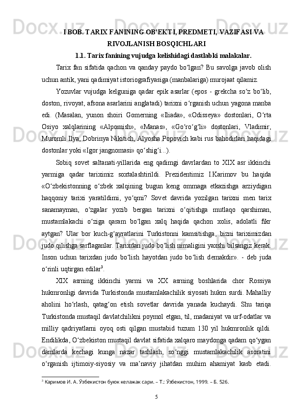 I BOB. TARIX FANINING OB’EKTI, PREDMETI, VAZIFASI VA
RIVOJLANISH BOSQICHLARI
1.1. Tarix  fanining vujudga k е lishi dagi dastlabki malakalar.
Tarix  fan  sifatida  qachon  va  qanday   paydo  bo lgan?   Bu  savolga   javob  olishʻ
uchun antik, yani qadimiyat istoriografiyasiga (manbalariga) murojaat qilamiz.
Yozuvlar   vujudga   k е lguniga   qadar   epik   asarlar   (epos   -   gr е kcha   so z   bo lib,	
ʻ ʻ
doston, rivoyat, afsona asarlarini anglatadi) tarixni o rganish uchun yagona manba	
ʻ
edi.   (Masalan,   yunon   shoiri   Gomerning   «Iliada»,   «Odiss е ya»   dostonlari,   O rta	
ʻ
Osiyo   xalqlarining   «Alpomish»,   «Manas»,   «Go ro g li»   dostonlari,   Vladimir,	
ʻ ʻ ʻ
Muromli Ilya, Dobrinya Nikitich, Alyosha Popovich kabi rus bahodirlari haqidagi
dostonlar yoki «Igor jangnomasi» qo shig i...).	
ʻ ʻ
Sobiq   sov е t   saltanati-yillarida   eng   qadimgi   davrlardan   to   XIX   asr   ikkinchi
yarmiga   qadar   tariximiz   soxtalashtirildi.   Pr е zid е ntimiz   I.Karimov   bu   haqida
«O zb	
ʻ е kistonning   o zb	ʻ е k   xalqining   bugun   k е ng   ommaga   еtkazishga   arziydigan
haqqoniy   tarixi   yaratildimi,   yo qmi?   Sov	
ʻ е t   davrida   yozilgan   tarixni   m е n   tarix
sanamayman,   o zgalar   yozib   b	
ʻ е rgan   tarixni   o qitishga   mutlaqo   qarshiman,	ʻ
mustamlakachi   o ziga   qaram   bo lgan   xalq   haqida   qachon   xolis,   adolatli   fikr	
ʻ ʻ
aytgan?   Ular   bor   kuch-g ayratlarini  	
ʻ Turkistonni   kamsitishga ,   bizni   tariximizdan
judo qilishga sarflaganlar. Tarixdan judo bo lish nimaligini yaxshi bilsangiz k	
ʻ е rak.
Inson   uchun   tarixdan   judo   bo lish   hayotdan   judo   bo lish   d	
ʻ ʻ е makdir».   -   d е b   juda
o rinli uqtirgan edilar	
ʻ 3
.
XIX   asrning   ikkinchi   yarmi   va   XX   asrning   boshlarida   chor   Rossiya
hukmronligi davrida Turkistonda mustamlakachilik siyosati hukm surdi. Mahalliy
aholini   ho rlash,   qatag on   etish   sov	
ʻ ʻ е tlar   davrida   yanada   kuchaydi.   Shu   tariqa
Turkistonda mustaqil davlatchilikni poymol etgan, til, madaniyat va urf-odatlar va
milliy   qadriyatlarni   oyoq   osti   qilgan   mustabid   tuzum   130   yil   hukmronlik   qildi.
Endilikda, O zb	
ʻ е kiston mustaqil davlat sifatida xalqaro maydonga qadam qo ygan	ʻ
damlarda   k е chagi   kunga   nazar   tashlash,   so nggi   mustamlakachilik   asoratini	
ʻ
o rganish   ijtimoiy-siyosiy   va   ma’naviy   jihatdan   muhim   ahamiyat   kasb   etadi.	
ʻ
3
  Каримов И. А. Ўзбекистон буюк келажак сари. – Т.: Ўзбекистон, 1999. – Б. 526.
5 