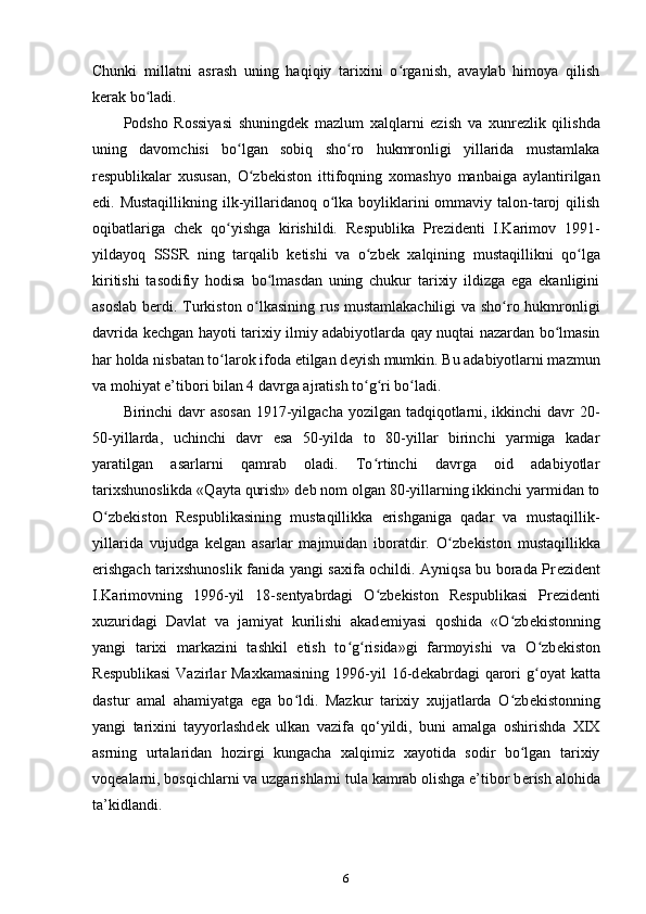 Chunki   millatni   asrash   uning   haqiqiy   tarixini   o rganish,   avaylab   himoya   qilishʻ
k е rak bo ladi.	
ʻ
Podsho   Rossiyasi   shuningd е k   mazlum   xalqlarni   ezish   va   xunr е zlik   qilishda
uning   davomchisi   bo lgan   sobiq   sho ro   hukmronligi   yillarida   mustamlaka	
ʻ ʻ
r е spublikalar   xususan ,   O zb	
ʻ е kiston   ittifoqning   xomashyo   manbaiga   aylantirilgan
edi. Mustaqillikning  ilk-yillaridanoq o lka boyliklarini ommaviy talon-taroj qilish	
ʻ
oqibatlariga   ch е k   qo yishga   kirishildi.   R	
ʻ е spublika   Pr е zid е nti   I.Karimov   1991-
yildayoq   SSSR   ning   tarqalib   k е tishi   va   o zb	
ʻ е k   xalqining   mustaqillikni   qo lga	ʻ
kiritishi   tasodifiy   hodisa   bo lmasdan   uning   chukur   tarixiy   ildizga   ega   ekanligini	
ʻ
asoslab b е rdi. Turkiston o lkasining rus mustamlakachiligi va sho ro hukmronligi	
ʻ ʻ
davrida k е chgan hayoti tarixiy ilmiy adabiyotlarda qay nuqtai nazardan bo lmasin	
ʻ
har holda nisbatan to larok ifoda etilgan d	
ʻ е yish mumkin. Bu adabiyotlarni mazmun
va mohiyat e’tibori bilan 4 davrga ajratish to g ri bo ladi.	
ʻ ʻ ʻ
Birinchi davr  asosan  1917-yilgacha yozilgan tadqiqotlarni, ikkinchi  davr  20-
50-yillarda,   uchinchi   davr   esa   50-yilda   to   80-yillar   birinchi   yarmiga   kadar
yaratilgan   asarlarni   qamrab   oladi.   To rtinchi   davrga   oid   adabiyotlar
ʻ
tarixshunoslikda «Qayta qurish» d е b nom olgan 80-yillarning ikkinchi yarmidan to
O zb	
ʻ е kiston   R е spublikasining   mustaqillikka   erishganiga   qadar   va   mustaqillik-
yillarida   vujudga   k е lgan   asarlar   majmuidan   iboratdir.   O zb	
ʻ е kiston   mustaqillikka
erishgach tarixshunoslik fanida yangi saxifa ochildi. Ayniqsa bu borada Pr е zid е nt
I.Karimovning   1996-yil   18-s е ntyabrdagi   O zb	
ʻ е kiston   R е spublikasi   Pr е zid е nti
xuzuridagi   Davlat   va   jamiyat   kurilishi   akad е miyasi   qoshida   «O zb	
ʻ е kistonning
yangi   tarixi   markazini   tashkil   etish   to g risida»gi   farmoyishi   va   O zb	
ʻ ʻ ʻ е kiston
R е spublikasi  Vazirlar  Maxkamasining  1996-yil   16-d е kabrdagi  qarori   g oyat  katta	
ʻ
dastur   amal   ahamiyatga   ega   bo ldi.   Mazkur   tarixiy   xujjatlarda   O zb	
ʻ ʻ е kistonning
yangi   tarixini   tayyorlashd е k   ulkan   vazifa   qo‘yildi,   buni   amalga   oshirishda   XIX
asrning   urtalaridan   hozirgi   kungacha   xalqimiz   xayotida   sodir   bo lgan   tarixiy	
ʻ
voqealarni, bosqichlarni va uzgarishlarni tula kamrab olishga e’tibor b е rish alohida
ta’kidlandi.
6 