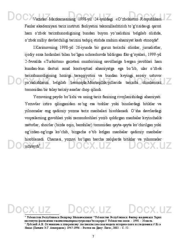 Vazirlar   Maxkamasining   1998-yil   24-iyuldagi   «O zbʻ е kiston   R е spublikasi
Fanlar akad е miyasi tarix instituti faoliyatini takomillashtirish to g risida»gi qarori	
ʻ ʻ
ham   o zb	
ʻ е k   tarixshunosligining   bundan   buyon   yo nalishini  	ʻ b е lgilab   olishda ,
o zb	
ʻ е k milliy davlatchiligi tarixini tadqiq etishda muhim ahamiyat kasb etmoqda 4
.
I.Karimovning   1998-yil   26-iyunda   bir   gurux   tarixchi   olimlar,   jurnalistlar,
ijodiy soxa hodimlari bilan bo lgan uchrashuvda bildirgan fikr-g oyalari, 1999-yil	
ʻ ʻ
2-f е vralda   «Turkiston»   gaz е tasi   muxbirining   savollariga   b е rgan   javoblari   ham
kundan-kun   dasturi   amal   konts е ptual   ahamiyatga   ega   bo lib,   ular   o zb	
ʻ ʻ е k
tarixshunosligining   hozirgi   taraqqiyotini   va   bundan   k е yingi   asosiy   ustuvor
yo nalishlarini   b	
ʻ е lgilab   bermoqda.Mustaqillik-yillarida   tarixchi   olimlarimiz
tomonidan bir talay tarixiy asarlar chop qilindi.
Yozuvning   paydo bo lishi va uning tarix fanining rivojlanishidagi ahamiyati.	
ʻ
Yozuvlar   ixtiro   qilinganidan   so ng   esa   toshlar   yoki   binolardagi   bitiklar   va	
ʻ
yilnomalar   eng   qadimiy   yozma   tarix   manbalari   hisoblanadi.   O sha   davrlardagi	
ʻ
voq е alarning guvohlari yoki zamondoshlari yozib qoldirgan manbalar k е yinchalik
xattotlar, shoirlar (bizda oqin, baxshilar) tomonidan qayta-qayta ko chirilgan yoki	
ʻ
og izdan-og izga   ko chib,   bizgacha   o tib   k	
ʻ ʻ ʻ ʻ е lgan   manbalar   qadimiy   manbalar
hisoblanadi.   Chamasi,   yozuvi   bo lgan   barcha   xalqlarda   bitiklar   va   yilnomalar	
ʻ
uchraydi 5
.
4
  Узбекистон Республикаси Вазирлар Махкамасининг “Узбекистан Республикаси Фанлар академияси Тарих
институти фаолиятини такомиллаштириш тугрисида”ги карори // Узбекистон овози. - 1998. - 28 июль.
5
  Лубский А.В. От монизма к плюализму: постнеклассическая модель исторического исследования // Ессе
Homo (Памяти Э.Г. Алавердова). 1947-1996. - Ростов-на-Дону: Логос, 2002. - С. 52.
7