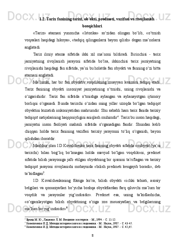 1.2.  Tarix fanining tarixi,   ob’ekti, predmeti, vazifasi va rivojlanish
bosqichlari .
«Tarix»   atamasi   yunoncha   «Istorika»   so‘zidan   olingan   bo‘lib,   «o‘tmish
voqealari haqidagi hikoya», «tadqiq qilinganlarni bayon qilish» degan ma’nolarni
anglatadi.
Tarix   ilmiy   atama   sifatida   ikki   xil   ma’noni   bildiradi.   Birinchisi   -   tarix
jamiyatning   rivojlanish   jarayoni   sifatida   bo‘lsa,   ikkinchisi   tarix   jamiyatning
rivojlanishi haqidagi fan sifatida, ya’ni bu holatda fan obyekti va fanning o‘zi bitta
atamani anglatadi.
Ma’lumki,   har   bir   fan   obyektiv   voqelikning   muayyan   kesimini   tadqiq   etadi.
Tarix   fanining   obyekti   insoniyat   jamiyatining   o‘tmishi,   uning   rivojlanishi   va
o‘zgarishidir.   Tarix   fan   sifatida   o‘tmishga   aylangan   va   aylanayotgan   ijtimoiy
borliqni   o‘rganadi.   Bunda   tarixchi   o‘zidan   ming   yillar   uzoqda   bo‘lgan   tadqiqot
obyektini kuzatish imkoniyatidan mahrumdir. Shu sababli ham tarix fanida tarixiy
tadqiqot natijalarining haqqoniyligini aniqlash muhimdir 6
. Tarix bu inson haqidagi,
jamiyatni   inson   faoliyati   mahsuli   sifatida   o‘rganadigan   fandir.   Shundan   kelib
chiqqan   holda   tarix   fanining   vazifasi   tarixiy   jarayonni   to‘liq   o‘rganish,   bayon
qilishdan iboratdir.
Mashhur olim I.D.Kovalchenko tarix fanining obyekti sifatida «subyekt (ya’ni
tarixchi)   bilan   bog‘liq   bo‘lmagan   holda   mavjud   bo‘lgan   voqelik»ni,   predmet
sifatida bilish jarayoniga jalb etilgan obyektning bir qismini  ta’riflagan va tarixiy
tadqiqot   jarayoni   rivojlanishi   mobaynida   «bilish   predmeti   kengayib   boradi»,   deb
ta’kidlagan 7
. 
I.D.   Kovalchenkoning   fikriga   ko‘ra,   bilish   obyekti   «ichki   tabiati,   asosiy
belgilari  va qonuniyatlari  bo‘yicha boshqa obyektlardan farq qiluvchi  ma’lum  bir
voqelik   va   jarayonlar   yig‘indisidir».   Predmet   esa,   uning   ta’kidlashicha,
«o‘rganilayotgan   bilish   obyektining   o‘ziga   xos   xususiyatlari   va   belgilarining
ma’lum bir yig‘indisidir» 8
.
6
 Банд М. Ю., Ляшенко Л. М. Введение в историю. - М., 1994. - С. 11-12.
7
 Ковальченко И.Д. Методы исторического исследования. - М.: Наука, 1987. - С. 43-45.
8
 Ковальченко И.Д. Методы исторического исследования. - М.: Наука, 1987. - С. 42,45.
8 