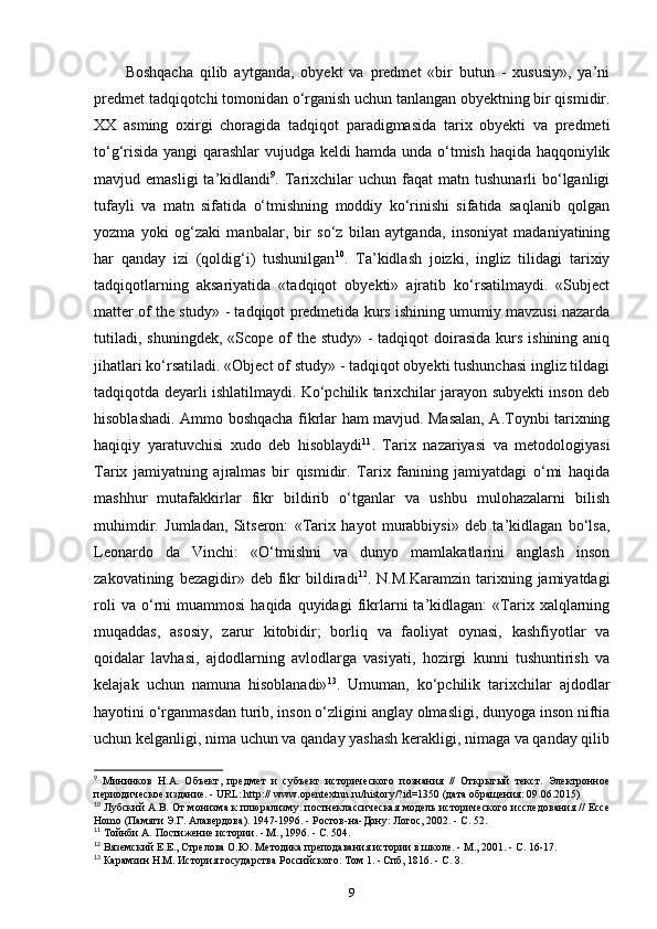 Boshqacha   qilib   aytganda,   obyekt   va   predmet   «bir   butun   -   xususiy»,   ya’ni
predmet tadqiqotchi tomonidan o‘rganish uchun tanlangan obyektning bir qismidir.
XX   asming   oxirgi   choragida   tadqiqot   paradigmasida   tarix   obyekti   va   predmeti
to‘g‘risida yangi qarashlar vujudga keldi hamda unda o‘tmish haqida haqqoniylik
mavjud  emasligi  ta’kidlandi 9
.  Tarixchilar   uchun  faqat   matn  tushunarli   bo‘lganligi
tufayli   va   matn   sifatida   o‘tmishning   moddiy   ko‘rinishi   sifatida   saqlanib   qolgan
yozma   yoki   og‘zaki   manbalar,   bir   so‘z   bilan   aytganda,   insoniyat   madaniyatining
har   qanday   izi   (qoldig‘i)   tushunilgan 10
.   Ta’kidlash   joizki,   ingliz   tilidagi   tarixiy
tadqiqotlarning   aksariyatida   «tadqiqot   obyekti»   ajratib   ko‘rsatilmaydi.   «Subject
matter of the study» - tadqiqot predmetida kurs ishining umumiy mavzusi nazarda
tutiladi,  shuningdek, «Scope of  the study» -  tadqiqot  doirasida  kurs ishining aniq
jihatlari ko‘rsatiladi. «Object of study» - tadqiqot obyekti tushunchasi ingliz tildagi
tadqiqotda deyarli ishlatilmaydi. Ko‘pchilik tarixchilar jarayon subyekti inson deb
hisoblashadi. Ammo boshqacha fikrlar ham mavjud. Masalan, A.Toynbi tarixning
haqiqiy   yaratuvchisi   xudo   deb   hisoblaydi 11
.   Tarix   nazariyasi   va   metodologiyasi
Tarix   jamiyatning   ajralmas   bir   qismidir.   Tarix   fanining   jamiyatdagi   o‘mi   haqida
mashhur   mutafakkirlar   fikr   bildirib   o‘tganlar   va   ushbu   mulohazalarni   bilish
muhimdir.   Jumladan,   Sitseron:   «Tarix   hayot   murabbiysi»   deb   ta’kidlagan   bo‘lsa,
Leonardo   da   Vinchi:   «O‘tmishni   va   dunyo   mamlakatlarini   anglash   inson
zakovatining   bezagidir»   deb   fikr   bildiradi 12
.  N.M.Karamzin   tarixning  jamiyatdagi
roli   va  o‘rni   muammosi   haqida   quyidagi   fikrlarni   ta’kidlagan:   «Tarix  xalqlarning
muqaddas,   asosiy,   zarur   kitobidir;   borliq   va   faoliyat   oynasi,   kashfiyotlar   va
qoidalar   lavhasi,   ajdodlarning   avlodlarga   vasiyati,   hozirgi   kunni   tushuntirish   va
kelajak   uchun   namuna   hisoblanadi» 13
.   Umuman,   ko‘pchilik   tarixchilar   ajdodlar
hayotini o‘rganmasdan turib, inson o‘zligini anglay olmasligi, dunyoga inson niftia
uchun kelganligi, nima uchun va qanday yashash kerakligi, nimaga va qanday qilib
9
  Мининков   Н.А.   Объект,   предмет   и   субъект   исторического   познания   //   Открытый   текст.   Электронное
периодическое издание. - URL: http:// www.opentextnn.ru/history/?id=1350 (дата обащения: 09.06.2015)
10
 Лубский А.В. От монизма к плюализму: постнеклассическая модель исторического исследования // Ессе
Homo  (Памяти Э.Г. Алавердова). 1947-1996. - Ростов-на-Дону: Логос, 2002. - С. 52.
11
 Тойнби А. Постижение истории. - М., 1996. - С. 504.
12
 Вяземский Е.Е., Стрелова О.Ю. Методика преподавания истории в школе. - М., 2001. - С. 16-17.
13
 Каамзин Н.М. История государства Российского. Том 1. - Спб, 1816. - С. З.
9 