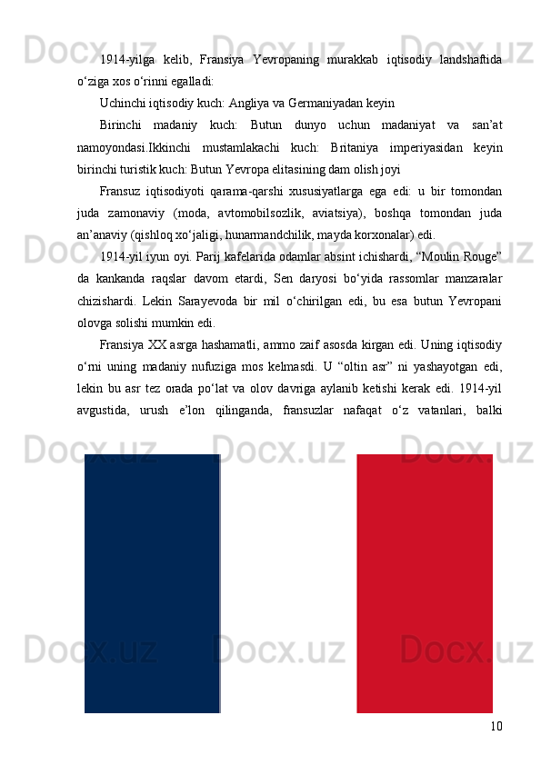 101914-yilga   kelib,   Fransiya   Yevropaning   murakkab   iqtisodiy   landshaftida
o‘ziga xos o‘rinni egalladi:
Uchinchi iqtisodiy kuch: Angliya va Germaniyadan keyin
Birinchi   madaniy   kuch:   Butun   dunyo   uchun   madaniyat   va   san’at
namoyondasi.Ikkinchi   mustamlakachi   kuch:   Britaniya   imperiyasidan   keyin
birinchi turistik kuch: Butun Yevropa elitasining dam olish joyi
Fransuz   iqtisodiyoti   qarama-qarshi   xususiyatlarga   ega   edi:   u   bir   tomondan
juda   zamonaviy   (moda,   avtomobilsozlik,   aviatsiya),   boshqa   tomondan   juda
an’anaviy (qishloq xo‘jaligi, hunarmandchilik, mayda korxonalar) edi.
1914-yil iyun oyi. Parij kafelarida odamlar absint ichishardi, “Moulin Rouge”
da   kankanda   raqslar   davom   etardi,   Sen   daryosi   bo‘yida   rassomlar   manzaralar
chizishardi.   Lekin   Sarayevoda   bir   mil   o‘chirilgan   edi,   bu   esa   butun   Yevropani
olovga solishi mumkin edi.
Fransiya XX asrga hashamatli, ammo zaif asosda kirgan edi. Uning iqtisodiy
o‘rni   uning   madaniy   nufuziga   mos   kelmasdi.   U   “oltin   asr”   ni   yashayotgan   edi,
lekin   bu   asr   tez   orada   po‘lat   va   olov   davriga   aylanib   ketishi   kerak   edi.   1914-yil
avgustida,   urush   e’lon   qilinganda,   fransuzlar   nafaqat   o‘z   vatanlari,   balki 
