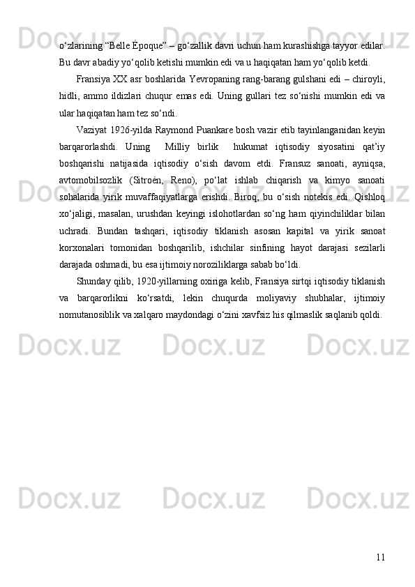 11o‘zlarining “Belle Époque” – go‘zallik davri uchun ham kurashishga tayyor edilar.
Bu davr abadiy yo‘qolib ketishi mumkin edi va u haqiqatan ham yo‘qolib ketdi.
Fransiya XX asr boshlarida Yevropaning rang-barang gulshani edi – chiroyli,
hidli,   ammo   ildizlari   chuqur   emas   edi.   Uning   gullari   tez   so‘nishi   mumkin   edi   va
ular haqiqatan ham tez so‘ndi.
Vaziyat 1926-yilda Raymond Puankare bosh vazir etib tayinlanganidan keyin
barqarorlashdi.   Uning     Milliy   birlik     hukumat   iqtisodiy   siyosatini   qat’iy
boshqarishi   natijasida   iqtisodiy   o‘sish   davom   etdi.   Fransuz   sanoati,   ayniqsa,
avtomobilsozlik   (Sitroén,   Reno),   po‘lat   ishlab   chiqarish   va   kimyo   sanoati
sohalarida   yirik   muvaffaqiyatlarga   erishdi.   Biroq,   bu   o‘sish   notekis   edi.   Qishloq
xo‘jaligi,   masalan,   urushdan   keyingi   islohotlardan   so‘ng   ham   qiyinchiliklar   bilan
uchradi.   Bundan   tashqari,   iqtisodiy   tiklanish   asosan   kapital   va   yirik   sanoat
korxonalari   tomonidan   boshqarilib,   ishchilar   sinfining   hayot   darajasi   sezilarli
darajada oshmadi, bu esa ijtimoiy noroziliklarga sabab bo‘ldi.
Shunday qilib, 1920-yillarning oxiriga kelib, Fransiya sirtqi iqtisodiy tiklanish
va   barqarorlikni   ko‘rsatdi,   lekin   chuqurda   moliyaviy   shubhalar,   ijtimoiy
nomutanosiblik va xalqaro maydondagi o‘zini xavfsiz his qilmaslik saqlanib qoldi. 