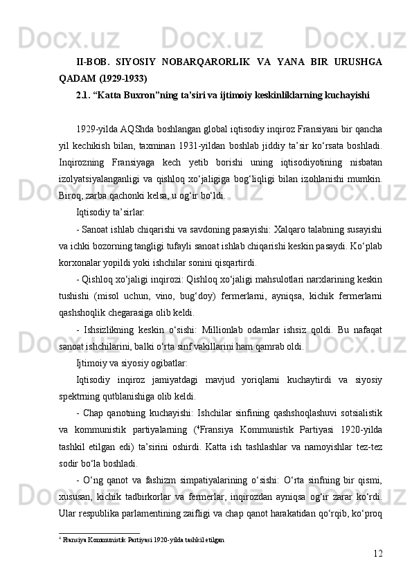 12II-BOB.   SIYOSIY   NOBARQARORLIK   VA   YANA   BIR   URUSHGA
QADAM (1929-1933)
2.1. “Katta Buxron”ning ta’siri va ijtimoiy keskinliklarning kuchayishi
1929-yilda AQShda boshlangan global iqtisodiy inqiroz Fransiyani bir qancha
yil   kechikish   bilan,   taxminan   1931-yildan   boshlab   jiddiy   ta’sir   ko‘rsata   boshladi.
Inqirozning   Fransiyaga   kech   yetib   borishi   uning   iqtisodiyotining   nisbatan
izolyatsiyalanganligi   va   qishloq   xo‘jaligiga   bog‘liqligi   bilan   izohlanishi   mumkin.
Biroq, zarba qachonki kelsa, u og‘ir bo‘ldi.
Iqtisodiy ta’sirlar:
-  Sanoat ishlab chiqarishi va savdoning pasayishi: Xalqaro talabning susayishi
va ichki bozorning tangligi tufayli sanoat ishlab chiqarishi keskin pasaydi. Ko‘plab
korxonalar yopildi yoki ishchilar sonini qisqartirdi.
-  Qishloq xo‘jaligi inqirozi: Qishloq xo‘jaligi mahsulotlari narxlarining keskin
tushishi   (misol   uchun,   vino,   bug‘doy)   fermerlarni,   ayniqsa,   kichik   fermerlarni
qashshoqlik chegarasiga olib keldi.
-   Ishsizlikning   keskin   o‘sishi:   Millionlab   odamlar   ishsiz   qoldi.   Bu   nafaqat
sanoat ishchilarini, balki o‘rta sinf vakillarini ham qamrab oldi.
Ijtimoiy va siyosiy ogibatlar:
Iqtisodiy   inqiroz   jamiyatdagi   mavjud   yoriqlarni   kuchaytirdi   va   siyosiy
spektrning qutblanishiga olib keldi.
-   Chap   qanotning   kuchayishi:   Ishchilar   sinfining   qashshoqlashuvi   sotsialistik
va   kommunistik   partiyalarning   ( 4
Fransiya   Kommunistik   Partiyasi   1920-yilda
tashkil   etilgan   edi)   ta’sirini   oshirdi.   Katta   ish   tashlashlar   va   namoyishlar   tez-tez
sodir bo‘la boshladi.
-   O‘ng   qanot   va   fashizm   simpatiyalarining   o‘sishi:   O‘rta   sinfning   bir   qismi,
xususan,   kichik   tadbirkorlar   va   fermerlar,   inqirozdan   ayniqsa   og‘ir   zarar   ko‘rdi.
Ular respublika parlamentining zaifligi va chap qanot harakatidan qo‘rqib, ko‘proq
4
  Fransiya Kommunistik Partiyasi 1920-yilda tashkil etilgan 