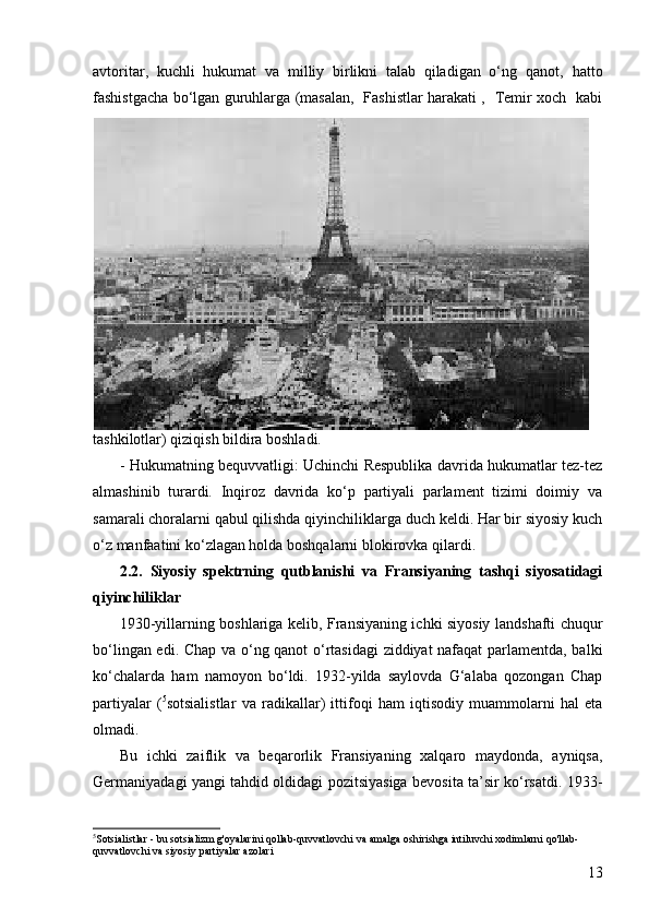 13avtoritar,   kuchli   hukumat   va   milliy   birlikni   talab   qiladigan   o‘ng   qanot,   hatto
fashistgacha bo‘lgan guruhlarga (masalan,   Fashistlar harakati ,   Temir xoch   kabi
tashkilotlar) qiziqish bildira boshladi.
-   Hukumatning bequvvatligi: Uchinchi Respublika davrida hukumatlar tez-tez
almashinib   turardi.   Inqiroz   davrida   ko‘p   partiyali   parlament   tizimi   doimiy   va
samarali choralarni qabul qilishda qiyinchiliklarga duch keldi. Har bir siyosiy kuch
o‘z manfaatini ko‘zlagan holda boshqalarni blokirovka qilardi.
2.2.   Siyosiy   spektrning   qutblanishi   va   Fransiyaning   tashqi   siyosatidagi
qiyinchiliklar
1930-yillarning boshlariga kelib, Fransiyaning ichki siyosiy landshafti chuqur
bo‘lingan edi. Chap va o‘ng qanot o‘rtasidagi  ziddiyat nafaqat  parlamentda, balki
ko‘chalarda   ham   namoyon   bo‘ldi.   1932-yilda   saylovda   G‘alaba   qozongan   Chap
partiyalar   ( 5
sotsialistlar   va   radikallar)   ittifoqi   ham   iqtisodiy   muammolarni   hal   eta
olmadi.
Bu   ichki   zaiflik   va   beqarorlik   Fransiyaning   xalqaro   maydonda,   ayniqsa,
Germaniyadagi yangi tahdid oldidagi pozitsiyasiga bevosita ta’sir ko‘rsatdi. 1933-
5
Sotsialistlar - bu sotsializm g'oyalarini qollab-quvvatlovchi va amalga oshirishga intiluvchi xodimlarni qo'llab-
quvvatlovchi va siyosiy partiyalar azolari 