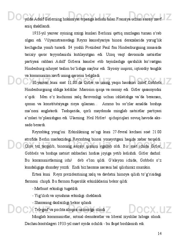 14yilda Adolf Gitlerning hokimiyat tepasiga kelishi bilan Fransiya uchun asosiy xavf
aniq shakllandi.
1933-yil  yanvar  oyining  oxirgi  kunlari   Berlinni   qattiq  muzlagan  tuman  o‘rab
olgan   edi.   Vilyamstrassedagi   Reyxs   kanselyariya   binosi   derazalarida   yorug‘lik
kechgacha   yonib   turardi.   84   yoshli   Prezident   Paul   fon   Hindenburgning   xonasida
tarixiy   qaror   tayyorlanishi   kutilayotgan   edi.   Uzoq   vaqt   davomida   natsistlar
partiyasi   rahbari   Adolf   Gitlerni   kansler   etib   tayinlashga   qarshilik   ko‘rsatgan
Hindenburg nihoyat taslim bo‘lishga majbur edi. Siyosiy inqiroz, iqtisodiy tanglik
va kommunizm xavfi uning qarorini belgiladi.
30-yanvar   kuni   soat   11:00   da   Gitler   va   uning   yaqin   hamkori   Jozef   Gobbels
Hindenburgning oldiga keldilar. Marosim  qisqa va rasmiy edi. Gitler qasamyodni
o‘qidi:     Men   o‘z   kuchimni   xalq   farovonligi   uchun   ishlatishga   va’da   beraman,
qonun   va   konstitutsiyaga   rioya   qilaman...     Ammo   bu   so‘zlar   amalda   boshqa
ma’noni   anglatardi.   Tashqarida,   qorli   maydonda   minglab   natsistlar   partiyasi
a’zolari to‘planishgan edi. Ularning   Heil Hitler!   qichqiriqlari sovuq havoda aks-
sado berardi.
Reyxshtag   yong‘ini:   Erkinlikning   so‘ngi   kuni   27-fevral   kechasi   soat   21:00
atrofida   Berlin   markazidagi   Reyxshtag   binosi   yonayotgani   haqida   xabar   tarqaldi.
Olov   tez   tarqalib,   binoning   asosiy   qismini   egallab   oldi.   Bir   soat   ichida   Gitler,
Gobbels   va   boshqa   natsist   rahbarlari   hodisa   joyiga   yetib   kelishdi.   Gitler   darhol:
Bu   kommunistlarning   ishi!     deb   e’lon   qildi.   G‘alayon   ichida,   Gobbels   o‘z
kundaligiga shunday yozdi:  Endi biz hamma narsani hal qilishimiz mumkin. 
Ertasi   kuni     Reyx   prezidentining   xalq   va  davlatni   himoya  qilish   to‘g‘risidagi
farmoni  chiqdi. Bu farmon fuqarolik erkinliklarini bekor qildi:
- Matbuot erkinligi tugatildi
- Yig‘ilish va uyushma erkinligi cheklandi
- Shaxsning daxlsizligi bekor qilindi
- Telegraf va pochta aloqasi nazoratga olindi
Minglab   kommunistlar,   sotsial-demokratlar   va   liberal   ziyolilar   hibsga   olindi.
Dachau kontslageri 1933-yil mart oyida ochildi - bu faqat boshlanish edi. 