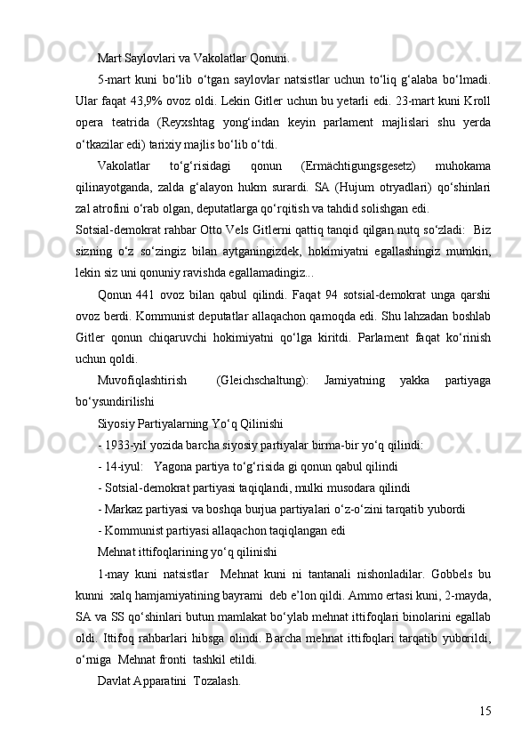 15Mart Saylovlari va Vakolatlar Qonuni.
5-mart   kuni   bo‘lib   o‘tgan   saylovlar   natsistlar   uchun   to‘liq   g‘alaba   bo‘lmadi.
Ular faqat 43,9% ovoz oldi. Lekin Gitler uchun bu yetarli edi. 23-mart kuni Kroll
opera   teatrida   (Reyxshtag   yong‘indan   keyin   parlament   majlislari   shu   yerda
o‘tkazilar edi) tarixiy majlis bo‘lib o‘tdi.
Vakolatlar   to‘g‘risidagi   qonun   (Ermächtigungsgesetz)   muhokama
qilinayotganda,   zalda   g‘alayon   hukm   surardi.   SA   (Hujum   otryadlari)   qo‘shinlari
zal atrofini o‘rab olgan, deputatlarga qo‘rqitish va tahdid solishgan edi.
Sotsial-demokrat rahbar Otto Vels Gitlerni qattiq tanqid qilgan nutq so‘zladi:   Biz
sizning   o‘z   so‘zingiz   bilan   aytganingizdek,   hokimiyatni   egallashingiz   mumkin,
lekin siz uni qonuniy ravishda egallamadingiz...  
Qonun   441   ovoz   bilan   qabul   qilindi.   Faqat   94   sotsial-demokrat   unga   qarshi
ovoz berdi. Kommunist deputatlar allaqachon qamoqda edi. Shu lahzadan boshlab
Gitler   qonun   chiqaruvchi   hokimiyatni   qo‘lga   kiritdi.   Parlament   faqat   ko‘rinish
uchun qoldi.
Muvofiqlashtirish     (Gleichschaltung):   Jamiyatning   yakka   partiyaga
bo‘ysundirilishi 
Siyosiy Partiyalarning Yo‘q Qilinishi 
-  1933-yil yozida barcha siyosiy partiyalar birma-bir yo‘q qilindi:
- 14-iyul:   Yagona partiya to‘g‘risida gi qonun qabul qilindi
- Sotsial-demokrat partiyasi taqiqlandi, mulki musodara qilindi
- Markaz partiyasi va boshqa burjua partiyalari o‘z-o‘zini tarqatib yubordi
- Kommunist partiyasi allaqachon taqiqlangan edi
Mehnat ittifoqlarining yo‘q qilinishi 
1-may   kuni   natsistlar     Mehnat   kuni   ni   tantanali   nishonladilar.   Gobbels   bu
kunni  xalq hamjamiyatining bayrami  deb e’lon qildi. Ammo ertasi kuni, 2-mayda,
SA va SS qo‘shinlari butun mamlakat bo‘ylab mehnat ittifoqlari binolarini egallab
oldi.   Ittifoq   rahbarlari   hibsga   olindi.   Barcha   mehnat   ittifoqlari   tarqatib   yuborildi,
o‘rniga  Mehnat fronti  tashkil etildi.
Davlat Apparatini  Tozalash. 
