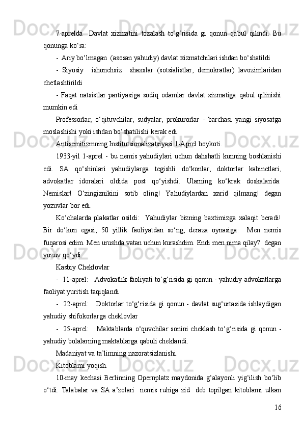 167-aprelda     Davlat   xizmatini   tozalash   to‘g‘risida   gi   qonun   qabul   qilindi.   Bu
qonunga ko‘ra:
-  Ariy bo‘lmagan  (asosan yahudiy) davlat xizmatchilari ishdan bo‘shatildi
-   Siyosiy     ishonchsiz     shaxslar   (sotsialistlar,   demokratlar)   lavozimlaridan
chetlashtirildi
-   Faqat   natsistlar   partiyasiga   sodiq   odamlar   davlat   xizmatiga   qabul   qilinishi
mumkin edi
Professorlar,   o‘qituvchilar,   sudyalar,   prokurorlar   -   barchasi   yangi   siyosatga
moslashishi yoki ishdan bo‘shatilishi kerak edi.
Antisemitizmning Institutsionalizatsiyasi 1-Aprel boykoti.
1933-yil   1-aprel   -   bu   nemis   yahudiylari   uchun   dahshatli   kunning   boshlanishi
edi.   SA   qo‘shinlari   yahudiylarga   tegishli   do‘konlar,   doktorlar   kabinetlari,
advokatlar   idoralari   oldida   post   qo‘yishdi.   Ularning   ko‘krak   doskalarida:
Nemislar!   O‘zingiznikini   sotib   oling!   Yahudiylardan   xarid   qilmang!   degan
yozuvlar bor edi.
Ko‘chalarda   plakatlar   osildi:     Yahudiylar   bizning   baxtimizga   xalaqit   beradi!
Bir   do‘kon   egasi,   50   yillik   faoliyatdan   so‘ng,   deraza   oynasiga:     Men   nemis
fuqarosi edim. Men urushda vatan uchun kurashdim. Endi men nima qilay?  degan
yozuv qo‘ydi.
Kasbiy Cheklovlar 
-   11-aprel:     Advokatlik faoliyati to‘g‘risida gi qonun - yahudiy advokatlarga
faoliyat yuritish taqiqlandi
-   22-aprel:     Doktorlar to‘g‘risida gi  qonun - davlat sug‘urtasida  ishlaydigan
yahudiy shifokorlarga cheklovlar
-     25-aprel:       Maktablarda   o‘quvchilar   sonini   cheklash   to‘g‘risida   gi   qonun   -
yahudiy bolalarning maktablarga qabuli cheklandi .
Madaniyat va ta’limning nazoratsizlanishi .
Kitoblarni yoqish .
10-may   kechasi   Berlinning   Opernplatz   maydonida   g‘alayonli   yig‘ilish   bo‘lib
o‘tdi.   Talabalar   va   SA   a’zolari     nemis   ruhiga   zid     deb   topilgan   kitoblarni   ulkan 