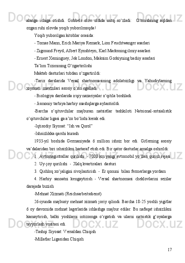17alanga   ichiga   otishdi.   Gobbels   olov   oldida   nutq   so‘zladi:     O‘tmishning   aqldan
ozgan ruhi olovda yoqib yuborilmoqda! 
Yoqib yuborilgan kitoblar orasida:
- Tomas Mann, Erich Mariya Remark, Lion Feuchtwanger asarlari
- Zigmund Freyd, Albert Eynshteyn, Karl Marksning ilmiy asarlari
- Ernest Xeminguey, Jek London, Maksim Gorkiyning badiiy asarlari
Ta’lim Tizimining O‘zgartirilishi 
Maktab dasturlari tubdan o‘zgartirildi:
-Tarix   darslarida   Versal   shartnomasining   adolatsizligi   va   Yahudiylarning
xiyonati  mavzulari asosiy o‘rin egalladi .
- Biologiya darslarida irqiy nazariyalar o‘qitila boshladi .
- Jismoniy tarbiya harbiy mashqlarga aylantirildi .
-Barcha   o‘qituvchilar   majburan   natsistlar   tashkiloti   Natsional-sotsialistik
o‘qituvchilar ligasi ga a’zo bo‘lishi kerak edi .
- Iqtisodiy Siyosat:  “ Ish va Qurol ”  
- Ishsizlikka qarshi kurash 
1933-yil   boshida   Germaniyada   6   million   ishsiz   bor   edi.   Gitlerning   asosiy
va’dalaridan biri ishsizlikni bartaraf etish edi. Bir qator dasturlar amalga oshirildi:
1.  Avtomagistrallar qurilishi  - 7000 km yangi avtomobil yo‘llari qurish rejasi
2.  Uy-joy qurilishi  -  Xalq kvartiralari  dasturi
3.  Qishloq xo‘jaligini rivojlantirish  -  Er qonuni  bilan fermerlarga yordam
4.   Harbiy   sanoatni   kengaytirish   -   Versal   shartnomasi   cheklovlarini   sezilar
darajada buzish
- Mehnat Xizmati (Reichsarbeitsdienst)
26-iyunda majburiy mehnat xizmati joriy qilindi. Barcha 18-25 yoshli yigitlar
6 oy davomida mehnat  lagerlarida ishlashga majbur  edilar. Bu nafaqat  ishsizlikni
kamaytirish,   balki   yoshlarni   intizomga   o‘rgatish   va   ularni   natsistik   g‘oyalarga
tayyorlash vositasi edi.
- Tashqi Siyosat: Versaldan Chiqish
- Millatlar Ligasidan Chiqish 