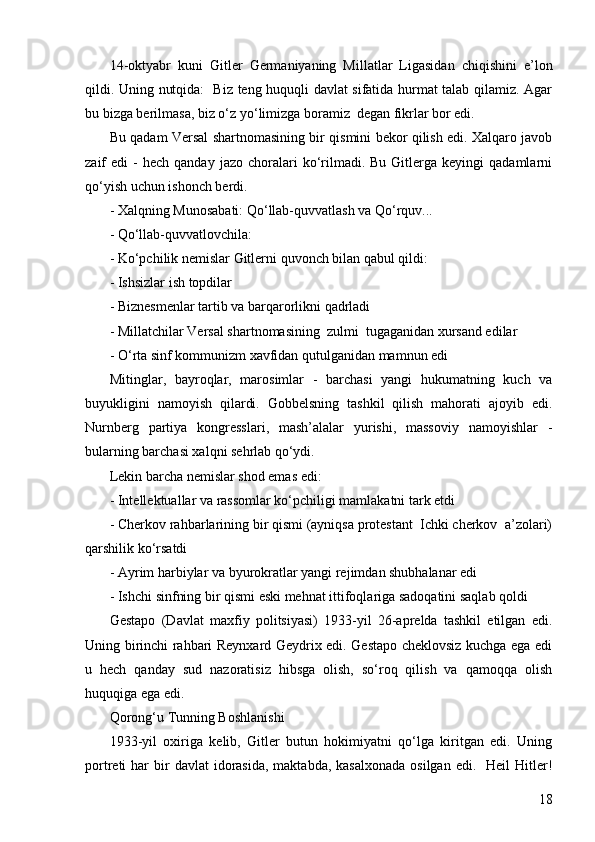 1814-oktyabr   kuni   Gitler   Germaniyaning   Millatlar   Ligasidan   chiqishini   e’lon
qildi. Uning nutqida:   Biz teng huquqli davlat sifatida hurmat talab qilamiz. Agar
bu bizga berilmasa, biz o‘z yo‘limizga boramiz  degan fikrlar bor edi.
Bu qadam Versal shartnomasining bir qismini bekor qilish edi. Xalqaro javob
zaif   edi   -  hech   qanday  jazo  choralari   ko‘rilmadi.  Bu  Gitlerga  keyingi   qadamlarni
qo‘yish uchun ishonch berdi.
-  Xalqning Munosabati: Qo‘llab-quvvatlash va Qo‘rquv...
-  Qo‘llab-quvvatlovchila:
-  Ko‘pchilik nemislar Gitlerni quvonch bilan qabul qildi:
- Ishsizlar ish topdilar
- Biznesmenlar tartib va barqarorlikni qadrladi
- Millatchilar Versal shartnomasining  zulmi  tugaganidan xursand edilar
- O‘rta sinf kommunizm xavfidan qutulganidan mamnun edi
Mitinglar,   bayroqlar,   marosimlar   -   barchasi   yangi   hukumatning   kuch   va
buyukligini   namoyish   qilardi.   Gobbelsning   tashkil   qilish   mahorati   ajoyib   edi.
Nurnberg   partiya   kongresslari,   mash’alalar   yurishi,   massoviy   namoyishlar   -
bularning barchasi xalqni sehrlab qo‘ydi.
Lekin barcha nemislar shod emas edi:
- Intellektuallar va rassomlar ko‘pchiligi mamlakatni tark etdi
- Cherkov rahbarlarining bir qismi (ayniqsa protestant  Ichki cherkov  a’zolari)
qarshilik ko‘rsatdi
- Ayrim harbiylar va byurokratlar yangi rejimdan shubhalanar edi
- Ishchi sinfning bir qismi eski mehnat ittifoqlariga sadoqatini saqlab qoldi
Gestapo   (Davlat   maxfiy   politsiyasi)   1933-yil   26-aprelda   tashkil   etilgan   edi.
Uning birinchi rahbari Reynxard Geydrix edi. Gestapo cheklovsiz kuchga ega edi
u   hech   qanday   sud   nazoratisiz   hibsga   olish,   so‘roq   qilish   va   qamoqqa   olish
huquqiga ega edi.
Qorong‘u Tunning Boshlanishi
1933-yil   oxiriga   kelib,   Gitler   butun   hokimiyatni   qo‘lga   kiritgan   edi.   Uning
portreti  har   bir   davlat  idorasida,  maktabda,  kasalxonada  osilgan  edi.     Heil  Hitler! 