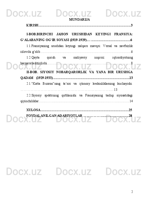 2MUNDARIJA
KIRISH................................................... ... ....................................................... . 3
I-BOB.BIRINCHI   JAHON   URUSHIDAN   KEYINGI   FRANSIYA:
G‘ALABANING OG‘IR SOYASI (1919-1929).… . ............................................ .. 6
1.1.Fransiyaning   urushdan   keyingi   xalqaro   mavqei:   Versal   va   xavfsizlik
izlovchi g‘olib ............................................... .......................…..................................6
1.2.Qayta   qurish   va   moliyaviy   inqiroz:   iqtisodiyotning
barqarorlashtirilishi..............................................................…..................................8
II-BOB.   SIYOSIY   NOBARQARORLIK   VA   YANA   BIR   URUSHGA
QADAM     (1929-1933)................................................. .. ....................................... .13
2.1.“Katta   Buxron”ning   ta’siri   va   ijtimoiy   keskinliklarning   kuchayishi.
… ………………………………………………………….……… . .... . 13
2.2.Siyosiy   spektrning   qutblanishi   va   Fransiyaning   tashqi   siyosatidagi
qiyinchiliklar...........….......................................................................…............... ... 14
XULOSA............................................................................................ . ........ .... 25
FOYDALANILGAN ADABIYOTLAR  …………… ...................... . ........... 28 