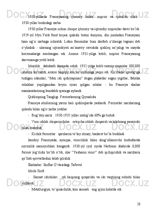 201930-yillarda   Fransiyaning   ijtimoiy   holati:   inqiroz   va   qutulish   izlab  
1930-yillar boshidagi zarba  
1930-yillar Fransiya uchun chuqur ijtimoiy va iqtisodiy inqirozlar davri bo‘ldi.
1929-yil   Nyu-York   fond   birjasi   qulashi   butun   dunyoni,   shu   jumladan   Fransiyani
ham   og‘ir   zarbaga   uchratdi.   Lekin   fransuzlar   buni   dastlab   o‘zlariga   tegmas   deb
o‘ylashdi   -   ularning   iqtisodiyoti   an’anaviy   ravishda   qishloq   xo‘jaligi   va   mayda
korxonalarga   asoslangan   edi.   Ammo   1931-yilga   kelib,   inqiroz   Fransiyaning
darvozasiga yetib keldi.
Ishsizlik   dahshatli darajada oshdi: 1932-yilga kelib rasmiy raqamlar 300,000
ishsizni ko‘rsatdi, ammo haqiqiy son bir millionga yaqin edi. Ko‘chalar qovog‘iga
tushgan   odamlar,   “Men   ish   qidiryapman”   degan   plakatlar   osgan   yigitlar,   fabrika
eshiklari   yopilganidan   keyin   uysiz   qolgan   oilalar   -   bu   Fransiya   shahar
manzaralarining kundalik qismiga aylandi.
Qishloqning Tangligi: Fermerlarning Qiynalishi  
Fransiya   aholisining   yarmi   hali   qishloqlarda   yashardi.   Fermerlar   narxlarning
qulashi bilan og‘ir zarba yedilar:
-   Bug‘doy narxi   1930-1935 yillar oralig‘ida 60% ga tushdi
-   Vino ishlab chiqaruvchilar   ortiqcha ishlab chiqarish va talabning pasayishi
bilan kurashdi
-   Kichik fermerlar   qarzlarini to‘lay olmay, bankrot bo‘la boshladi
Janubiy   Fransiyada,   ayniqsa,   vinochilik   bilan   shug‘ullanuvchi   hududlarda
norozilik   namoyishlari   kengaydi.   1930-yil   iyul   oyida   Narbonn   shahrida   8,000
fermer   yig‘ilishi   bo‘lib  o‘tdi,  ular   “Yashasin   vino! ”   deb   qichqirishdi   va   narxlarni
qo‘llab-quvvatlashni talab qilishdi.
Shaharlar: Sinflar O‘rtasidagi Tafovut  
Ishchi Sinfi  
-       Sanoat   ishchilari       ish   haqining   qisqarishi   va   ish   vaqtining   oshishi   bilan
yuzlandi
-   Metallurgiya, to‘qimachilik, kon sanoati   eng qiyin holatda edi 