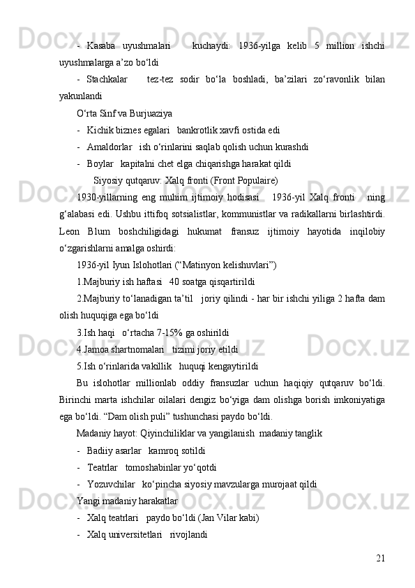 21-   Kasaba   uyushmalari       kuchaydi:   1936-yilga   kelib   5   million   ishchi
uyushmalarga a’zo bo‘ldi
-   Stachkalar       tez-tez   sodir   bo‘la   boshladi,   ba’zilari   zo‘ravonlik   bilan
yakunlandi
O‘rta Sinf va Burjuaziya  
-   Kichik biznes egalari   bankrotlik xavfi ostida edi
-   Amaldorlar   ish o‘rinlarini saqlab qolish uchun kurashdi
-   Boylar   kapitalni chet elga chiqarishga harakat qildi
         Siyosiy qutqaruv: Xalq fronti (Front Populaire)  
1930-yillarning   eng   muhim   ijtimoiy   hodisasi       1936-yil   Xalq   fronti       ning
g‘alabasi  edi. Ushbu ittifoq sotsialistlar, kommunistlar va radikallarni birlashtirdi.
Leon   Blum   boshchiligidagi   hukumat   fransuz   ijtimoiy   hayotida   inqilobiy
o‘zgarishlarni amalga oshirdi:
1936-yil Iyun Islohotlari (“Matinyon kelishuvlari”)  
1.Majburiy ish haftasi   40 soatga qisqartirildi
2.Majburiy to‘lanadigan ta’til   joriy qilindi - har bir ishchi yiliga 2 hafta dam
olish huquqiga ega bo‘ldi
3.Ish haqi   o‘rtacha 7-15% ga oshirildi
4.Jamoa shartnomalari   tizimi joriy etildi
5.Ish o‘rinlarida vakillik   huquqi kengaytirildi
Bu   islohotlar   millionlab   oddiy   fransuzlar   uchun   haqiqiy   qutqaruv   bo‘ldi.
Birinchi   marta   ishchilar   oilalari   dengiz   bo‘yiga   dam   olishga   borish   imkoniyatiga
ega bo‘ldi. “Dam olish puli” tushunchasi paydo bo‘ldi.
Madaniy hayot: Qiyinchiliklar va yangilanish  madaniy tanglik  
-   Badiiy asarlar   kamroq sotildi
-   Teatrlar   tomoshabinlar yo‘qotdi
-   Yozuvchilar   ko‘pincha siyosiy mavzularga murojaat qildi
Yangi madaniy harakatlar  
-   Xalq teatrlari   paydo bo‘ldi (Jan Vilar kabi)
-   Xalq universitetlari   rivojlandi 
