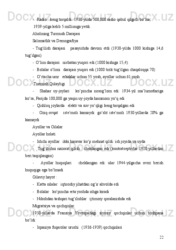 22-   Radio   keng tarqaldi: 1930-yilda 500,000 radio qabul qilgich bo‘lsa,
  1939-yilga kelib 5 millionga yetdi .
Aholining Turmush Darajasi  
Salomatlik va Demografiya  
-   Tug‘ilish   darajasi       pasayishda   davom   etdi   (1938-yilda   1000   kishiga   14,6
tug‘ilgan)
-    O‘lim darajasi   nisbatan yuqori edi (1000 kishiga 15,4)
-   Bolalar o‘limi   darajasi yuqori edi (1000 tirik tug‘ilgan chaqaloqqa 70)
-   O‘rtacha umr   erkaklar uchun 55 yosh, ayollar uchun 61 yosh
  Turmush Qulayligi  
-       Shahar   uy-joylari       ko‘pincha   nosog‘lom   edi:   1934-yil   ma’lumotlariga
ko‘ra, Parijda 100,000 ga yaqin uy-joyda hammom yo‘q edi
-   Qishloq joylarda   elektr va suv yo‘qligi keng tarqalgan edi
-       Oziq-ovqat       iste’moli   kamaydi:   go‘sht   iste’moli   1930-yillarda   20%   ga
kamaydi
Ayollar va Oilalar 
Ayollar holati  
-   Ishchi ayollar   ikki baravar ko‘p mehnat qildi: ish joyida va uyda
-     Tug‘ilishni nazorat qilish     cheklangan edi (kontratseptivlar 1920-yillardan
beri taqiqlangan)
-       Ayollar   huquqlari       cheklangan   edi:   ular   1944-yilgacha   ovoz   berish
huquqiga ega bo‘lmadi
Oilaviy hayot :
-   Katta oilalar   iqtisodiy jihatdan og‘ir ahvolda edi
-   Bolalar   ko‘pincha erta yoshda ishga kiradi
-   Nikohdan tashqari tug‘ilishlar   ijtimoiy qoralanishda edi
Migratsiya va qochqinlar.
1930-yillarda   Fransiya   Yevropadagi   siyosiy   qochqinlar   uchun   boshpana
bo‘ldi:
-   Ispaniya fuqarolar urushi   (1936-1939) qochqinlari 