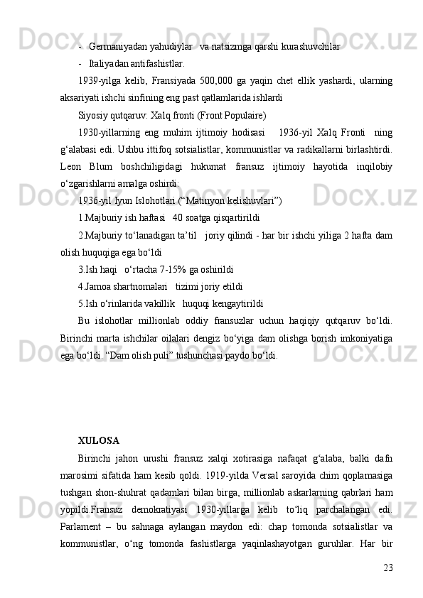 23-   Germaniyadan yahudiylar   va natsizmga qarshi kurashuvchilar
-   Italiyadan antifashistlar .   
1939-yilga   kelib,   Fransiyada   500,000   ga   yaqin   chet   ellik   yashardi,   ularning
aksariyati ishchi sinfining eng past qatlamlarida ishlardi
Siyosiy qutqaruv: Xalq fronti (Front Populaire)  
1930-yillarning   eng   muhim   ijtimoiy   hodisasi       1936-yil   Xalq   Fronti     ning
g‘alabasi  edi. Ushbu ittifoq sotsialistlar, kommunistlar va radikallarni birlashtirdi.
Leon   Blum   boshchiligidagi   hukumat   fransuz   ijtimoiy   hayotida   inqilobiy
o‘zgarishlarni amalga oshirdi:
1936-yil Iyun Islohotlari (“Matinyon kelishuvlari”)  
1.Majburiy ish haftasi   40 soatga qisqartirildi
2.Majburiy to‘lanadigan ta’til   joriy qilindi - har bir ishchi yiliga 2 hafta dam
olish huquqiga ega bo‘ldi
3.Ish haqi   o‘rtacha 7-15% ga oshirildi
4.Jamoa shartnomalari   tizimi joriy etildi
5.Ish o‘rinlarida vakillik   huquqi kengaytirildi
Bu   islohotlar   millionlab   oddiy   fransuzlar   uchun   haqiqiy   qutqaruv   bo‘ldi.
Birinchi   marta   ishchilar   oilalari   dengiz   bo‘yiga   dam   olishga   borish   imkoniyatiga
ega bo‘ldi. “Dam olish puli” tushunchasi paydo bo‘ldi.
XULOSA
Birinchi   jahon   urushi   fransuz   xalqi   xotirasiga   nafaqat   g alaba,   balki   dafnʻ
marosimi  sifatida ham  kesib  qoldi. 1919-yilda Versal  saroyida  chim  qoplamasiga
tushgan   shon-shuhrat   qadamlari   bilan   birga,   millionlab   askarlarning   qabrlari   ham
yopildi.Fransuz   demokratiyasi   1930-yillarga   kelib   to liq   parchalangan   edi.	
ʻ
Parlament   –   bu   sahnaga   aylangan   maydon   edi:   chap   tomonda   sotsialistlar   va
kommunistlar,   o ng   tomonda   fashistlarga   yaqinlashayotgan   guruhlar.   Har   bir	
ʻ 