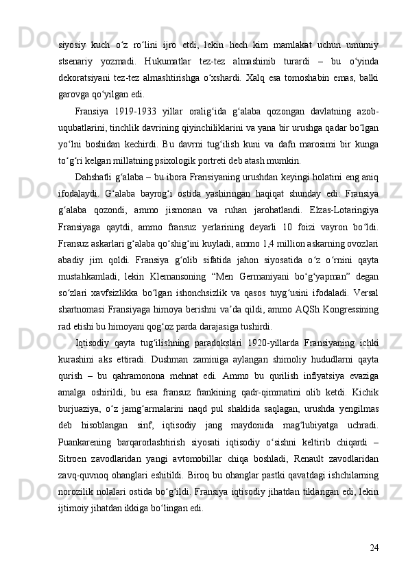 24siyosiy   kuch   o z   ro lini   ijro   etdi,   lekin   hech   kim   mamlakat   uchun   umumiyʻ ʻ
stsenariy   yozmadi.   Hukumatlar   tez-tez   almashinib   turardi   –   bu   o yinda	
ʻ
dekoratsiyani   tez-tez   almashtirishga   o xshardi.   Xalq   esa   tomoshabin   emas,   balki	
ʻ
garovga qo yilgan edi.	
ʻ
Fransiya   1919-1933   yillar   oralig ida   g alaba   qozongan   davlatning   azob-	
ʻ ʻ
uqubatlarini, tinchlik davrining qiyinchiliklarini va yana bir urushga qadar bo lgan	
ʻ
yo lni   boshidan   kechirdi.   Bu   davrni   tug ilish   kuni   va   dafn   marosimi   bir   kunga	
ʻ ʻ
to g ri kelgan millatning psixologik portreti deb atash mumkin.
ʻ ʻ
Dahshatli g alaba – bu ibora Fransiyaning urushdan keyingi holatini eng aniq	
ʻ
ifodalaydi.   G alaba   bayrog i   ostida   yashiringan   haqiqat   shunday   edi:   Fransiya	
ʻ ʻ
g alaba   qozondi,   ammo   jismonan   va   ruhan   jarohatlandi.   Elzas-Lotaringiya	
ʻ
Fransiyaga   qaytdi,   ammo   fransuz   yerlarining   deyarli   10   foizi   vayron   bo ldi.	
ʻ
Fransuz askarlari g alaba qo shig ini kuyladi, ammo 1,4 million askarning ovozlari	
ʻ ʻ ʻ
abadiy   jim   qoldi.   Fransiya   g olib   sifatida   jahon   siyosatida   o z   o rnini   qayta	
ʻ ʻ ʻ
mustahkamladi,   lekin   Klemansoning   “Men   Germaniyani   bo g yapman”   degan	
ʻ ʻ
so zlari   xavfsizlikka   bo lgan   ishonchsizlik   va   qasos   tuyg usini   ifodaladi.   Versal	
ʻ ʻ ʻ
shartnomasi   Fransiyaga   himoya berishni   va da qildi,  ammo AQSh  Kongressining	
ʼ
rad etishi bu himoyani qog oz parda darajasiga tushirdi.	
ʻ
Iqtisodiy   qayta   tug ilishning   paradokslari   1920-yillarda   Fransiyaning   ichki	
ʻ
kurashini   aks   ettiradi.   Dushman   zaminiga   aylangan   shimoliy   hududlarni   qayta
qurish   –   bu   qahramonona   mehnat   edi.   Ammo   bu   qurilish   inflyatsiya   evaziga
amalga   oshirildi,   bu   esa   fransuz   frankining   qadr-qimmatini   olib   ketdi.   Kichik
burjuaziya,   o z   jamg armalarini   naqd   pul   shaklida   saqlagan,   urushda   yengilmas	
ʻ ʻ
deb   hisoblangan   sinf,   iqtisodiy   jang   maydonida   mag lubiyatga   uchradi.	
ʻ
Puankarening   barqarorlashtirish   siyosati   iqtisodiy   o sishni   keltirib   chiqardi   –	
ʻ
Sitroen   zavodlaridan   yangi   avtomobillar   chiqa   boshladi,   Renault   zavodlaridan
zavq-quvnoq ohanglari eshitildi. Biroq bu ohanglar pastki qavatdagi ishchilarning
norozilik   nolalari   ostida   bo g ildi.  Fransiya   iqtisodiy   jihatdan  tiklangan   edi,  lekin	
ʻ ʻ
ijtimoiy jihatdan ikkiga bo lingan edi.
ʻ 