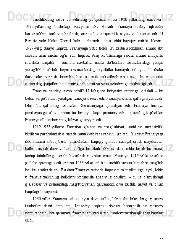 25Tinchlikning   sehri   va   sehrning   yo qolishi   –   bu   1920-yillarning   oxiri   va  ʻ
1930-yillarning   boshidagi   vaziyatni   aks   ettiradi.   Fransiya   nisbiy   iqtisodiy
barqarorlikni   boshdan   kechirdi,   ammo   bu   barqarorlik   sayoz   va   beqaror   edi.   U
Brijitte   yoki   Koko   Chanel   kabi   –   chiroyli,   lekin   ichki   hayajon   ostida.   Keyin  
1929-yilgi dunyo inqirozi Fransiyaga yetib keldi. Bu zarba kechikkan, ammo shu
sababli   ham   ancha   og ir   edi.   Inqiroz   Parij   ko chalariga   sekin,   ammo   muqarrar	
ʻ ʻ
ravishda   tarqaldi   –   birinchi   navbatda   moda   do konlari   derazalaridagi   yorqin	
ʻ
yorug liklar   o chdi,   keyin   restoranlardagi   ziyofatlar   kamaydi,   nihoyat,   fabrikalar	
ʻ ʻ
darvozalari   yopildi.   Ishsizlik   faqat   statistik   ko rsatkich   emas   edi   –   bu   er-xotinlar	
ʻ
o rtasidagi janjallar, bolalarning och qorni va yosh avlodning umidsizligi edi.	
ʻ
Fransiya   qanday   javob   berdi?   U   Maginot   liniyasini   qurishga   kirishdi   –   bu
beton va po latdan yasalgan himoya devori edi. Fransiya o zini qal aga aylantirdi,	
ʻ ʻ ʼ
lekin   bu   qal aning   derazalari   Germaniyaga   qaratilgan   edi.   Fransiya   himoya	
ʼ
pozitsiyasiga   o tdi,   ammo   bu   himoya   faqat   jismoniy   edi   –   psixologik   jihatdan
ʻ
Fransiya allaqachon mag lubiyatga tayyor edi.	
ʻ
1919-1933-yillarda   Fransiya   g alaba   va   mag lubiyat,   umid   va   umidsizlik,	
ʻ ʻ
birlik va parchalanish o rtasida murakkab raqs raqsini ijro etdi. Bu davr Fransiyaga	
ʻ
ikki   muhim   saboq   berdi:   birinchidan,   haqiqiy   g alaba   nafaqat   urush   maydonida,	
ʻ
balki   tinchlik   davrida   ham   qo lga   kiritiladi;   ikkinchidan,   ichki   birlik   bo lmasa,	
ʻ ʻ
tashqi   tahdidlarga   qarshi   kurashish   mumkin   emas.   Fransiya   1919-yilda   urushda
g alaba qozongan edi, ammo 1933-yilga kelib u tinchlik uchun kurashda mag lub	
ʻ ʻ
bo lish arafasida edi. Bu davr Fransiya tarixida faqat o n to rt yilni egallaydi, lekin
ʻ ʻ ʻ
u   fransuz   xalqining   kollektiv   xotirasida   abadiy   iz   qoldirdi   –   bu   iz   o tmishdagi	
ʻ
g alabalar   va   kelajakdagi   mag lubiyatlar,   qahramonlik   va   zaiflik,   hayot   va   o lim	
ʻ ʻ ʻ
haqidagi hikoya edi.
1930-yillar   Fransiya   uchun   qiyin   davr   bo‘ldi,   lekin   shu   bilan   birga   ijtimoiy
islohotlar   davri   ham   edi.   Iqtisodiy   inqiroz,   siyosiy   beqarorlik   va   ijtimoiy
nomutanosiblikka qaramay, fransuz jamiyati o‘zini modernizatsiya qilishga harakat
qildi. 