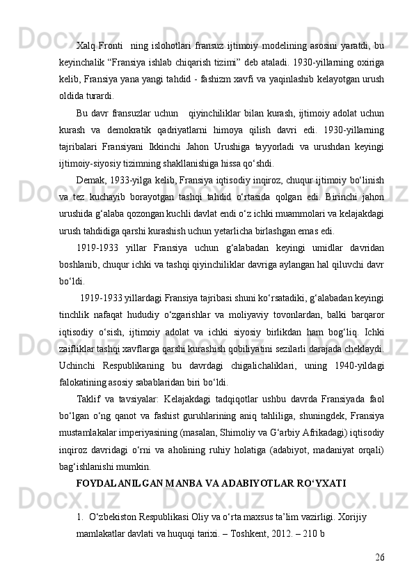 26Xalq   Fronti     ning   islohotlari   fransuz   ijtimoiy   modelining   asosini   yaratdi,   bu
keyinchalik “Fransiya ishlab chiqarish tizimi” deb ataladi. 1930-yillarning oxiriga
kelib, Fransiya yana yangi tahdid - fashizm xavfi va yaqinlashib kelayotgan urush
oldida turardi.
Bu  davr   fransuzlar  uchun      qiyinchiliklar   bilan kurash,  ijtimoiy  adolat   uchun
kurash   va   demokratik   qadriyatlarni   himoya   qilish   davri   edi.   1930-yillarning
tajribalari   Fransiyani   Ikkinchi   Jahon   Urushiga   tayyorladi   va   urushdan   keyingi
ijtimoiy-siyosiy tizimning shakllanishiga hissa qo‘shdi.
Demak, 1933-yilga kelib, Fransiya iqtisodiy inqiroz, chuqur ijtimoiy bo‘linish
va   tez   kuchayib   borayotgan   tashqi   tahdid   o‘rtasida   qolgan   edi.   Birinchi   jahon
urushida g‘alaba qozongan kuchli davlat endi o‘z ichki muammolari va kelajakdagi
urush tahdidiga qarshi kurashish uchun yetarlicha birlashgan emas edi.
1919-1933   yillar   Fransiya   uchun   g‘alabadan   keyingi   umidlar   davridan
boshlanib, chuqur ichki va tashqi qiyinchiliklar davriga aylangan hal qiluvchi davr
bo‘ldi.
         1919-1933 yillardagi Fransiya tajribasi shuni ko‘rsatadiki, g‘alabadan keyingi
tinchlik   nafaqat   hududiy   o‘zgarishlar   va   moliyaviy   tovonlardan,   balki   barqaror
iqtisodiy   o‘sish,   ijtimoiy   adolat   va   ichki   siyosiy   birlikdan   ham   bog‘liq.   Ichki
zaifliklar tashqi xavflarga qarshi kurashish qobiliyatini sezilarli darajada cheklaydi.
Uchinchi   Respublikaning   bu   davrdagi   chigalichaliklari,   uning   1940-yildagi
falokatining asosiy sabablaridan biri bo‘ldi.
Taklif   va   tavsiyalar:   Kelajakdagi   tadqiqotlar   ushbu   davrda   Fransiyada   faol
bo‘lgan   o‘ng   qanot   va   fashist   guruhlarining   aniq   tahliliga,   shuningdek,   Fransiya
mustamlakalar imperiyasining (masalan, Shimoliy va G‘arbiy Afrikadagi) iqtisodiy
inqiroz   davridagi   o‘rni   va   aholining   ruhiy   holatiga   (adabiyot,   madaniyat   orqali)
bag‘ishlanishi mumkin.
FOYDALANILGAN MANBA VA ADABIYOTLAR RO‘YXATI
1. O‘zbekiston Respublikasi Oliy va o‘rta maxsus ta’lim vazirligi. Xorijiy
mamlakatlar davlati va huquqi tarixi. – Toshkent, 2012. – 210 b 