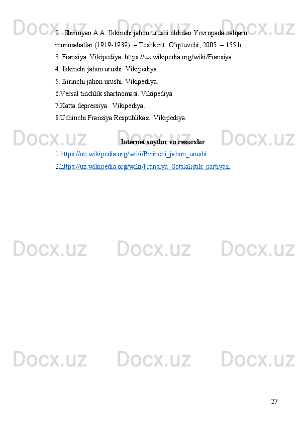 272. Shirinyan A.A. Ikkinchi jahon urushi oldidan Yevropada xalqaro 
munosabatlar (1919-1939). – Toshkent: O‘qituvchi, 2005. – 155 b.
3. Fransiya. Vikipediya. https://uz.wikipedia.org/wiki/Fransiya
4. Ikkinchi jahon urushi. Vikipediya. 
5. Birinchi jahon urushi. Vikipediya. 
6.Versal tinchlik shartnomasi. Vikipediya.
7.Katta depressiya . Vikipediya. 
8.Uchinchi Fransiya Respublikasi. Vikipediya.
 
Internet saytlar va resurslar
1. https://uz.wikipedia.org/wiki/Birinchi_jahon_urushi
2. https://uz.wikipedia.org/wiki/Fransiya_Sotsialistik_partiyasi 