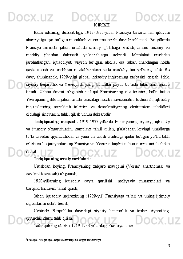 3KIRISH
Kurs   ishining   dolzarbligi.   1919-1933 - yillar   Fransiya   tarixida   hal   qiluvchi
ahamiyatga ega bo‘lgan murakkab va qarama-qarshi davr hisoblanadi. Bu yillarda
Fransiya   Birinchi   jahon   urushida   rasmiy   g‘alabaga   erishdi,   ammo   insoniy   va
moddiy   jihatdan   dahshatli   yo‘qotishlarga   uchradi.   Mamlakat   urushdan
jarohatlangan,   iqtisodiyoti   vayron   bo‘lgan,   aholisi   esa   ruhan   charchagan   holda
qayta   qurish   va   tinchlikni   mustahkamlash   katta   mas’uliyatini   yelkasiga   oldi.   Bu
davr,   shuningdek,   1929-yilgi   global   iqtisodiy   inqirozning   zarbasini   engish,   ichki
siyosiy   beqarorlik  va  Yevropada  yangi  tahdidlar  paydo  bo‘lishi  bilan  ham  ajralib
turadi.   Ushbu   davrni   o‘rganish   nafaqat   Fransiyaning   o‘z   tarixini,   balki   butun
Yevropaning ikkita jahon urushi orasidagi nozik muvozanatini tushunish, iqtisodiy
inqirozlarning   murakkab   ta’sirini   va   demokratiyaning   ekstremizm   tahdidlari
oldidagi sinovlarini tahlil qilish uchun dolzarbdir.
Tadqiqotning   maqsadi.   1919-1933-yillarda   Fransiyaning   siyosiy,   iqtisodiy
va   ijtimoiy   o‘zgarishlarini   kompleks   tahlil   qilish,   g‘alabadan   keyingi   umidlarga
to‘la davrdan qiyinchiliklar va yana bir urush tahdidiga qadar bo‘lgan yo‘lni tahli
qilish va bu jarayonlarning Fransiya va Yevropa taqdiri uchun o‘rnini aniqlashdan
iborat.
Tadqiqotning asosiy vazifalari:
Urushdan   keyingi   Fransiyaning   xalqaro   mavqeini   (Versal 1
  shartnomasi   va
xavfsizlik siyosati) o‘rganish;
1920-yillarning   iqtisodiy   qayta   qurilishi,   moliyaviy   muammolari   va
barqarorlashuvini tahlil qilish;
Jahon   iqtisodiy   inqirozining   (1929 -yil )   Fransiyaga   ta’siri   va   uning   ijtimoiy
oqibatlarini ochib berish;
Uchinchi   Respublika   davridagi   siyosiy   beqarorlik   va   tashqi   siyosatdagi
qiyinchiliklarni tahli qilish.
Tadqiqotning ob’ekti 1919-1933 yillardagi Fransiya tarixi.
1
Fransiya. Vikipediya. https://uz.wikipedia.org/wiki/Fransiya   
