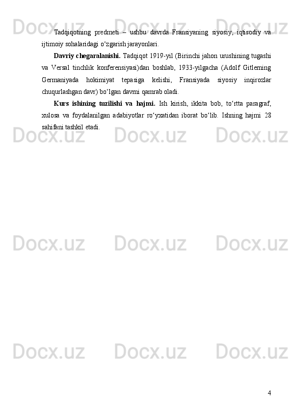 4Tadqiqotning   predmeti   –   ushbu   davrda   Fransiyaning   siyosiy,   iqtisodiy   va
ijtimoiy sohalaridagi o‘zgarish jarayonlari.
Davriy chegaralanishi.   Tadqiqot 1919-yil (Birinchi jahon urushining tugashi
va   Versal   tinchlik   konferensiyasi)dan   boshlab,   1933-yilgacha   (Adolf   Gitlerning
Germaniyada   hokimiyat   tepasiga   kelishi,   Fransiyada   siyosiy   inqirozlar
chuqurlashgan davr) bo ‘ lgan davrni qamrab oladi.
Kurs   ishining   tuzilishi   va   hajmi.   Ish   kirish,   ikkita   bob,   to‘rtta   paragraf,
xulosa   va   foydalanilgan   adabiyotlar   ro‘yxatidan   iborat   bo‘lib.   Ishning   hajmi   28
sahifani tashkil etadi. 