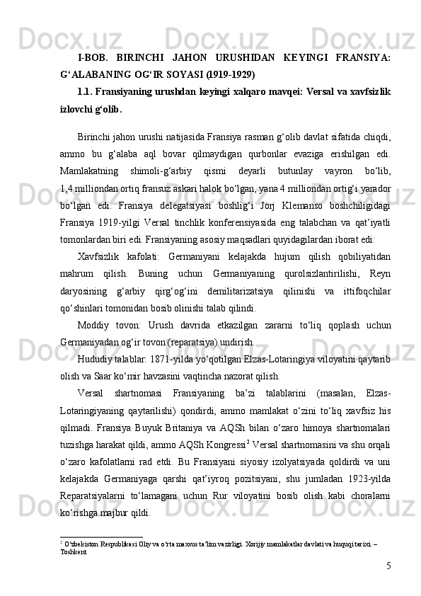 5I -BOB.   BIRINCHI   JAHON   URUSHIDAN   KEYINGI   FRANSIYA:
G‘ALABANING OG‘IR SOYASI (1919-1929)
1.1. Fransiyaning urushdan keyingi xalqaro mavqei: Versal  va xavfsizlik
izlovchi g‘olib .
Birinchi jahon urushi natijasida Fransiya rasman g‘olib davlat sifatida chiqdi,
ammo   bu   g‘alaba   aql   bovar   qilmaydigan   qurbonlar   evaziga   erishilgan   edi.
Mamlakatning   shimoli-g‘arbiy   qismi   deyarli   butunlay   vayron   bo‘lib,
1,4 milliondan ortiq fransuz askari halok bo‘lgan, yana 4 milliondan ortig‘i yarador
bo‘lgan   edi.   Fransiya   delegatsiyasi   boshlig‘i   Jorj   Klemanso   boshchiligidagi
Fransiya   1919-yilgi   Versal   tinchlik   konferensiyasida   eng   talabchan   va   qat’iyatli
tomonlardan biri edi. Fransiyaning asosiy maqsadlari quyidagilardan iborat edi:
Xavfsizlik   kafolati:   Germaniyani   kelajakda   hujum   qilish   qobiliyatidan
mahrum   qilish.   Buning   uchun   Germaniyaning   qurolsizlantirilishi,   Reyn
daryosining   g‘arbiy   qirg‘og‘ini   demilitarizatsiya   qilinishi   va   ittifoqchilar
qo‘shinlari tomonidan bosib olinishi talab qilindi.
Moddiy   tovon:   Urush   davrida   etkazilgan   zararni   to‘liq   qoplash   uchun
Germaniyadan og‘ir tovon (reparatsiya) undirish.
Hududiy talablar: 1871-yilda yo‘qotilgan Elzas-Lotaringiya viloyatini qaytarib
olish va Saar ko‘mir havzasini vaqtincha nazorat qilish.
Versal   shartnomasi   Fransiyaning   ba’zi   talablarini   (masalan,   Elzas-
Lotaringiyaning   qaytarilishi)   qondirdi,   ammo   mamlakat   o‘zini   to‘liq   xavfsiz   his
qilmadi.   Fransiya   Buyuk   Britaniya   va   AQSh   bilan   o‘zaro   himoya   shartnomalari
tuzishga harakat qildi, ammo   AQSh Kongressi 2
 Versal shartnomasini va shu orqali
o‘zaro   kafolatlarni   rad   etdi.   Bu   Fransiyani   siyosiy   izolyatsiyada   qoldirdi   va   uni
kelajakda   Germaniyaga   qarshi   qat’iyroq   pozitsiyani,   shu   jumladan   1923-yilda
Reparatsiyalarni   to‘lamagani   uchun   Rur   viloyatini   bosib   olish   kabi   choralarni
ko‘rishga majbur qildi.
2
  O‘zbekiston Respublikasi Oliy va o‘rta maxsus ta’lim vazirligi. Xorijiy mamlakatlar davlati va huquqi tarixi. – 
Toshkent 