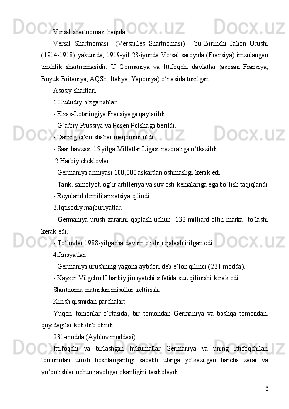 6Versal shartnomasi haqida :
Versal   Shartnomasi     (Versailles   Shartnomasi)   -   bu   Birinchi   Jahon   Urushi
(1914-1918) yakunida, 1919-yil 28-iyunda Versal saroyida (Fransiya) imzolangan
tinchlik   shartnomasidir.   U   Germaniya   va   Ittifoqchi   davlatlar   (asosan   Fransiya,
Buyuk Britaniya, AQSh, Italiya, Yaponiya) o‘rtasida tuzilgan.  
Asosiy shartlari :
1.Hududiy o‘zgarishlar.
- Elzas-Lotaringiya Fransiyaga qaytarildi .
- G‘arbiy Prussiya va Posen Polshaga berildi .
- Danzig erkin shahar maqomini oldi .
- Saar havzasi 15 yilga Millatlar Ligasi nazoratiga o‘tkazildi .
  2.Harbiy cheklovlar.
- Germaniya armiyasi 100,000 askardan oshmasligi kerak edi .
- Tank, samolyot, og‘ir artilleriya va suv osti kemalariga ega bo‘lish taqiqlandi
- Reynland demilitarizatsiya qilindi .
3.Iqtisodiy majburiyatlar.
- Germaniya urush zararini qoplash uchun   132 milliard oltin marka   to‘lashi
kerak edi .
- To‘lovlar 1988-yilgacha davom etishi rejalashtirilgan edi .
4.Jinoyatlar.
- Germaniya urushning yagona aybdori deb e’lon qilindi (231-modda) .
- Kayzer Vilgelm II harbiy jinoyatchi sifatida sud qilinishi kerak edi .
Shartnoma matnidan misollar  keltirsak.
Kirish qismidan parchalar:
Yuqori   tomonlar   o‘rtasida,   bir   tomondan   Germaniya   va   boshqa   tomondan.
quyidagilar kelishib olindi. 
231-modda (Ayblov moddasi): 
Ittifoqchi   va   birlashgan   hukumatlar   Germaniya   va   uning   ittifoqchilari
tomonidan   urush   boshlanganligi   sababli   ularga   yetkazilgan   barcha   zarar   va
yo‘qotishlar uchun javobgar ekanligini tasdiqlaydi. 