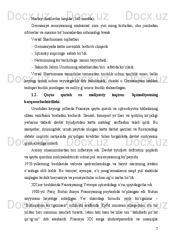 7Harbiy cheklovlar haqida (160-modda): 
Germaniya   armiyasining   maksimal   soni   yuz   ming   kishidan,   shu   jumladan
ofitserlar va maxsus bo‘linmalardan oshmasligi kerak.
Versal Shartnomasi  o qibatlari:
-  Germaniyada katta norozilik  keltirib chiqardi .
-  Iqtisodiy inqirozga  sabab bo‘ldi .
-  Natsizmning ko‘tarilishiga  zamin tayyorladi .
-  Ikkinchi Jahon Urushining sabablaridan biri  sifatida ko‘riladi .
Versal  Shartnomasi  tarixchilar  tomonidan tinchlik uchun tinchlik emas,  balki
keyingi   urush   uchun   tayyorgarlik   deb   baholanadi,   chunki   u   Germaniyani   haddan
tashqari kuchli jazolagan va milliy g‘ururni kuchli shikastlagan.  
1.2.   Qayta   qurish   va   moliyaviy   inqiroz:   Iqtisodiyotning
barqarorlashtirilishi .
Urushdan   keyingi   yillarda   Fransiya   qayta   qurish   va   iqtisodiyotni   tiklashning
ulkan   vazifasini   boshidan   kechirdi.   Sanoat,   transport   yo‘llari   va   qishloq   xo‘jaligi
yerlarini   tiklash   davlat   byudjetidan   katta   mablag‘   sarflashni   talab   qildi.   Bu
xarajatlar, shuningdek, urush paytida olingan katta davlat  qarzlari  va Rossiyadagi
oktabr   inqilobi   natijasida   yo‘qolgan   kreditlar   bilan   birgalikda   davlat   moliyasini
qiyin ahvolga solardi.
Asosiy   muammolardan   biri   inflatsiya   edi.   Davlat   byudjeti   defitsitini   qoplash
va qayta qurishni moliyalashtirish uchun pul emissiyasining ko‘payishi
1920-yillarning   boshlarida   valyuta   qadrsizlanishiga   va   hayot   narxining   keskin
o‘sishiga   olib   keldi.   Bu   vaziyat,   ayniqsa,   o‘z   jamg‘armalarini   naqd   pul   shaklida
saqlagan kichik burjuaziya va pensiyachilar uchun og‘ir zarba bo‘ldi.
XX asr boshlarida Fransiyaning Yevropa iqtisodidagi o‘rni quyidagicha edi.  
1900-yil.   Parij.   Butun   dunyo   Fransiyaning   poytaxtida   to‘plangan   edi.   Butun
sayyorani   hayratga   soladigan   Yer   sharidagi   birinchi   yirik   ko‘rgazma   –
"Butunjahon   ko‘rgazmasi"   ochilishi   arafasida.   Eyfel   minorasi   allaqachon   o‘n   bir
yildan  beri   osmonni   sanchib   turardi,  lekin   hali   ham   ba’zilar   uni   “dahshatli   po‘lat
qo‘rg‘on”   deb   atashardi.   Fransiya   XX   asrga   shuhratparastlik   va   noaniqlik 