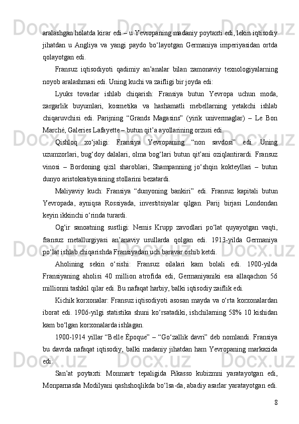 8aralashgan holatda kirar edi – u Yevropaning madaniy poytaxti edi, lekin iqtisodiy
jihatdan   u   Angliya   va   yangi   paydo   bo‘layotgan   Germaniya   imperiyasidan   ortda
qolayotgan edi.
Fransuz   iqtisodiyoti   qadimiy   an’analar   bilan   zamonaviy   texnologiyalarning
noyob aralashmasi edi. Uning kuchi va zaifligi bir joyda edi:
Lyuks   tovarlar   ishlab   chiqarish:   Fransiya   butun   Yevropa   uchun   moda,
zargarlik   buyumlari,   kosmetika   va   hashamatli   mebellarning   yetakchi   ishlab
chiqaruvchisi   edi.   Parijning   “Grands   Magasins”   (yirik   univermaglar)   –   Le   Bon
Marché, Galeries Lafayette – butun qit’a ayollarining orzusi edi.
Qishloq   xo‘jaligi:   Fransiya   Yevropaning   “non   savdosi”   edi.   Uning
uzumzorlari,   bug‘doy   dalalari,  olma   bog‘lari   butun   qit’ani   oziqlantirardi.  Fransuz
vinosi   –   Bordoning   qizil   sharoblari,   Shampanning   jo‘shqin   kokteyllari   –   butun
dunyo aristokratiyasining stollarini bezatardi.
Maliyaviy   kuch:   Fransiya   “dunyoning   bankiri”   edi.   Fransuz   kapitali   butun
Yevropada,   ayniqsa   Rossiyada,   investitsiyalar   qilgan.   Parij   birjasi   Londondan
keyin ikkinchi o‘rinda turardi.
Og‘ir   sanoatning   sustligi:   Nemis   Krupp   zavodlari   po‘lat   quyayotgan   vaqti,
fransuz   metallurgiyasi   an’anaviy   usullarda   qolgan   edi.   1913-yilda   Germaniya
po‘lat ishlab chiqarishda Fransiyadan uch baravar oshib ketdi.
Aholining   sekin   o‘sishi:   Fransuz   oilalari   kam   bolali   edi.   1900-yilda
Fransiyaning   aholisi   40   million   atrofida   edi,   Germaniyaniki   esa   allaqachon   56
millionni tashkil qilar edi. Bu nafaqat harbiy, balki iqtisodiy zaiflik edi.
Kichik korxonalar: Fransuz iqtisodiyoti asosan mayda va o‘rta korxonalardan
iborat   edi.  1906-yilgi   statistika   shuni   ko‘rsatadiki,   ishchilarning  58%   10  kishidan
kam bo‘lgan korxonalarda ishlagan.
1900-1914 yillar “Belle Époque” – “Go‘zallik davri” deb nomlandi. Fransiya
bu  davrda  nafaqat   iqtisodiy,   balki   madaniy  jihatdan  ham  Yevropaning  markazida
edi:
San’at   poytaxti:   Monmartr   tepaligida   Pikasso   kubizmni   yaratayotgan   edi,
Monparnasda Modilyani qashshoqlikda bo‘lsa-da, abadiy asarlar yaratayotgan edi. 