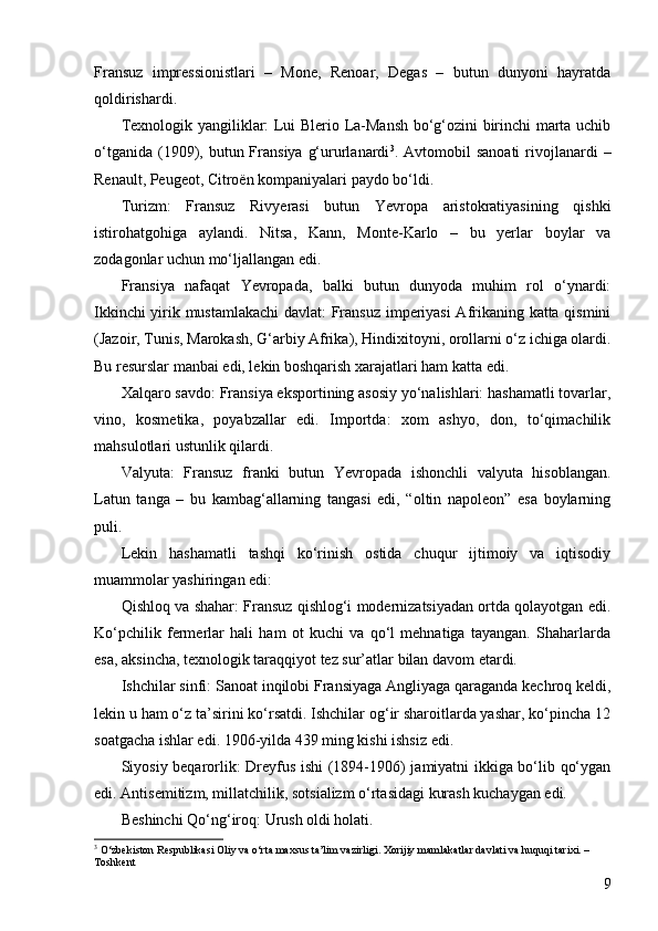9Fransuz   impressionistlari   –   Monе,   Renoar,   Degas   –   butun   dunyoni   hayratda
qoldirishardi.
Texnologik yangiliklar: Lui Blerio La-Mansh bo‘g‘ozini birinchi marta uchib
o‘tganida  (1909),  butun Fransiya  g‘ururlanardi 3
. Avtomobil   sanoati   rivojlanardi  –
Renault, Peugeot, Citroën kompaniyalari paydo bo‘ldi.
Turizm:   Fransuz   Rivyerasi   butun   Yevropa   aristokratiyasining   qishki
istirohatgohiga   aylandi.   Nitsa,   Kann,   Monte-Karlo   –   bu   yerlar   boylar   va
zodagonlar uchun mo‘ljallangan edi.
Fransiya   nafaqat   Yevropada,   balki   butun   dunyoda   muhim   rol   o‘ynardi:
Ikkinchi yirik mustamlakachi  davlat: Fransuz imperiyasi  Afrikaning katta qismini
(Jazoir, Tunis, Marokash, G‘arbiy Afrika), Hindixitoyni, orollarni o‘z ichiga olardi.
Bu resurslar manbai edi, lekin boshqarish xarajatlari ham katta edi.
Xalqaro savdo: Fransiya eksportining asosiy yo‘nalishlari: hashamatli tovarlar,
vino,   kosmetika,   poyabzallar   edi.   Importda:   xom   ashyo,   don,   to‘qimachilik
mahsulotlari ustunlik qilardi.
Valyuta:   Fransuz   franki   butun   Yevropada   ishonchli   valyuta   hisoblangan.
Latun   tanga   –   bu   kambag‘allarning   tangasi   edi,   “oltin   napoleon”   esa   boylarning
puli.
Lekin   hashamatli   tashqi   ko‘rinish   ostida   chuqur   ijtimoiy   va   iqtisodiy
muammolar yashiringan edi:
Qishloq va shahar: Fransuz qishlog‘i modernizatsiyadan ortda qolayotgan edi.
Ko‘pchilik   fermerlar   hali   ham   ot   kuchi   va   qo‘l   mehnatiga   tayangan.   Shaharlarda
esa, aksincha, texnologik taraqqiyot tez sur’atlar bilan davom etardi.
Ishchilar sinfi: Sanoat inqilobi Fransiyaga Angliyaga qaraganda kechroq keldi,
lekin u ham o‘z ta’sirini ko‘rsatdi. Ishchilar og‘ir sharoitlarda yashar, ko‘pincha 12
soatgacha ishlar edi. 1906-yilda 439 ming kishi ishsiz edi.
Siyosiy beqarorlik: Dreyfus ishi (1894-1906) jamiyatni ikkiga bo‘lib qo‘ygan
edi. Antisemitizm, millatchilik, sotsializm o‘rtasidagi kurash kuchaygan edi.
Beshinchi Qo‘ng‘iroq: Urush oldi holati.
3
 O‘zbekiston Respublikasi Oliy va o‘rta maxsus ta’lim vazirligi. Xorijiy mamlakatlar davlati va huquqi tarixi. – 
Toshkent 