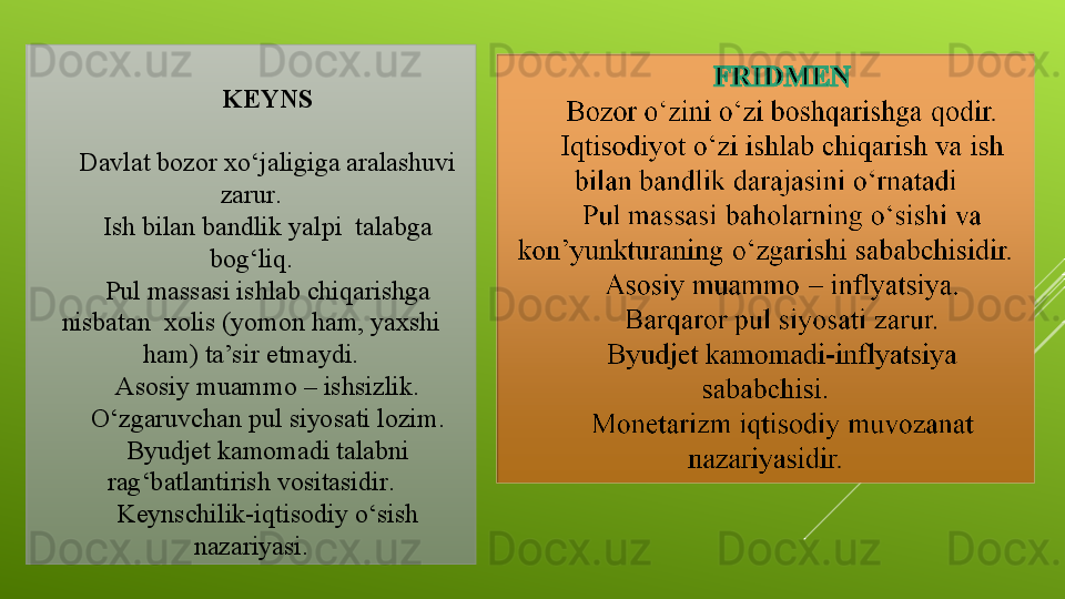 KEYNS
 
Davlat bozor xo ‘ jaligiga aralashuvi 
zarur .
Ish bilan bandlik yalpi  talabga 
bog‘liq.
Pul massasi ishlab chiqarishga 
nisbatan  xolis (yomon ham, yaxshi 
ham) ta’sir etmaydi.
Asosiy muammo – ishsizlik .
O‘zgaruvchan pul siyosati lozim.
Byudjet kamomadi talabni 
rag ‘ batlantirish vositasidir .
Keynschilik-iqtisodiy o‘sish 
nazariyasi.