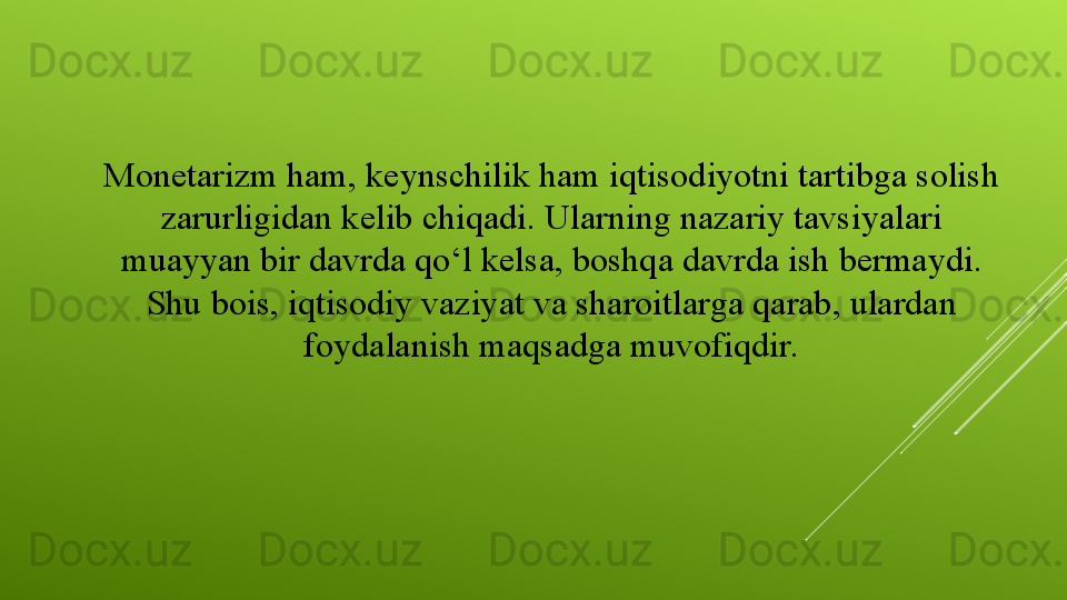 Monetarizm ham, keynschilik ham iqtisodiyotni tartibga solish 
zarurligidan kelib chiqadi. Ularning nazariy tavsiyalari 
muayyan bir davrda qo‘l kelsa, boshqa davrda ish bermaydi. 
Shu bois, iqtisodiy vaziyat va sharoitlarga qarab, ulardan 
foydalanish maqsadga muvofiqdir.