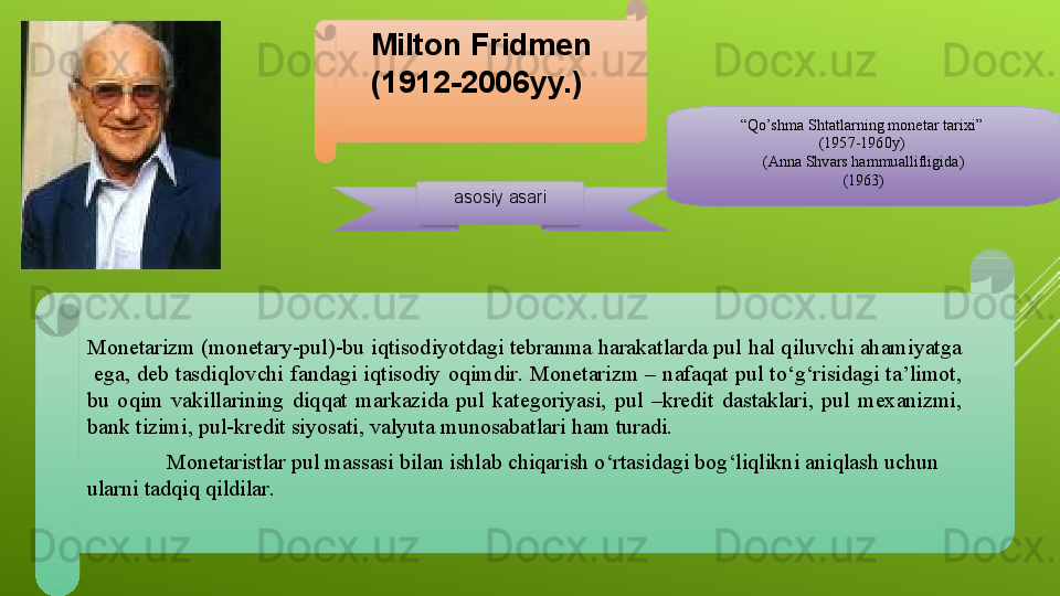 Milton Fridmen
(1912-2006 yy.) 
asosiy asari “ Qo’shma Shtatlarning monetar tarixi” 
(1957-1960y) 
(Anna Shvars hammuallifligida)
(1963)
Monetarizm (monetary-pul)-bu iqtisodiyotdagi tebranma harakatlarda pul hal qiluvchi ahamiyatga 
  ega,  deb  tasdiqlovchi  fandagi  iqtisodiy  oqimdir.  Monetarizm  –  nafaqat  pul  to‘g‘risidagi  ta’limot, 
bu  oqim   vakillarining  diqqat  markazida  pul  kategoriyasi,  pul  –kredit  dastaklari,  pul  mexanizmi, 
bank tizimi, pul-kredit siyosati, valyuta munosabatlari  ham  turadi. 
Monetaristlar   pul   massasi   bilan   ishlab   chiqarish   o ‘ rtasidagi   bog ‘ liqlikni   aniqlash   uchun  
ularni   tadqiq   qildilar .