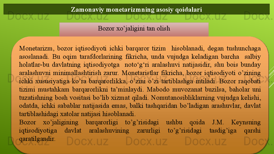 Zamonaviy monetarizmning asosiy qoidalari
Bozor xo’jaligini tan olish
Monetarizm,  bozor  iqtisodiyoti  ichki  barqaror  tizim    hisoblanadi,  degan  tushunchaga 
asoslanadi.  Bu  oqim  tarafdorlarining  fikricha,  unda  vujudga  keladigan  barcha    salbiy 
holatlar-bu  davlatning  iqtisodiyotga    noto‘g‘ri  aralashuvi  natijasidir,  shu  bois  bunday 
aralashuvni  minimallashtirish  zarur.  Monetaristlar  fikricha,  bozor  iqtisodiyoti  o’zining 
ichki  xususiyatiga  ko’ra  barqarorlikka,  o’zini  o’zi  tartiblashga  intiladi.  Bozor  raqobati 
tizimi  mustahkam  barqarorlikni  ta’minlaydi.  Mabodo  muvozanat  buzilsa ,   baholar  uni 
tuzatishning bosh vositasi bo’lib xizmat qiladi. Nomut a nosibliklarning vujudga kelishi ,  
odatda ,   ichki  sabablar  natijasida  emas,  balki  tashqaridan  bo’ladigan  arashuvlar,  davlat 
tartiblashidagi xat o lar natijasi hisoblanadi.
Bozor  xo’jaligining  barqarorligi  to’g’risidagi  ushbu  qoida  J.M.  Keynsning 
iqtisodiyotiga  davlat  aralashuvining  zarurligi  to’g’risidagi  tasdig’iga  qarshi 
qaratilgandir.