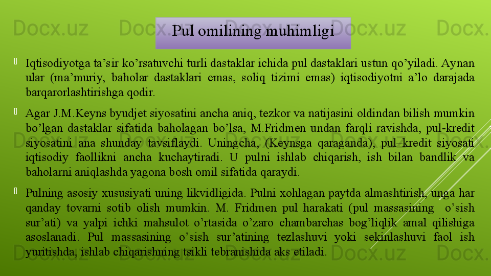 
Iqtisodiyotga ta’sir ko’rsatuvchi turli dastaklar ichida pul dastaklari ustun qo’yiladi. Aynan 
ular  (ma’muriy,  baho lar  dastaklari   emas,  soliq  tizimi  emas)  iqtisodiyotni  a’lo  darajada 
barqarorlashtirishga qodir.
Agar J.M.Keyns byudjet siyosatini ancha aniq, tezkor va natijasini oldindan bilish mumkin 
bo’lgan  dastaklar  sifatida  baholagan  bo’lsa,  M.Fridmen  undan  farqli  ravishda,  pul-kredit 
siyosatini  ana  shunday  tavsiflaydi.  Uningcha,  (Keynsga  qaraganda),  pul–kredit  siyosati 
iqtisodiy  faollikni  ancha  kuchaytiradi.  U  pulni  ishlab  chiqarish,  ish  bilan  bandlik  va 
baholarni aniqlashda yagona bosh omil sifatida qaraydi. 
P ulning asosiy xususiyati uning likvidligida. Pulni xohlagan paytda almashtirish, unga har 
qanday  tovarni  sotib  olish  mumkin.  M.  Fridmen  pul  harakati  (pul  massasining    o’sish 
sur’ati)  va  yalpi  ichki  mahsulot  o’rtasida  o’zaro  chambarchas  bog’liqlik  amal  qilishiga 
asoslanadi.  Pul  massasining  o’sish  sur’atining  tezlashuvi  yoki  sekinlashuvi  faol  ish 
yuritishda, ishlab chiqarishning tsikli tebranishida aks etiladi. Pul omilining muhimligi