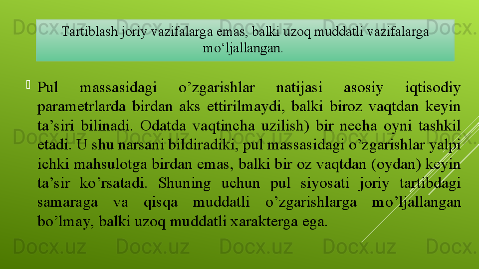 
Pul  massasidagi  o’zgarishlar  natijasi  asosiy  iqtisodiy 
parametrlarda  birdan  aks  ettirilmaydi,  balki  biroz  vaqtdan  keyin 
ta’siri  bilinadi.  Odatda  vaqtincha  uzilish)  bir  necha  oyni  tashkil 
etadi. U shu narsani bildiradiki, pul massasidagi o’zgarishlar yalpi 
ichki mahsulotga birdan emas, balki bir oz vaqtdan (oydan) keyin 
ta’sir  ko’rsatadi.  Shuning  uchun  pul  siyosati  joriy  tartibdagi 
samaraga  va  qisqa  muddatli  o’zgarishlarga  m o’ ljallangan 
bo’lmay, balki  u zoq muddatli xarakterga ega.Tartiblash joriy vazifalarga emas, balki uzoq muddatli vazifalarga 
mo‘ljallangan.