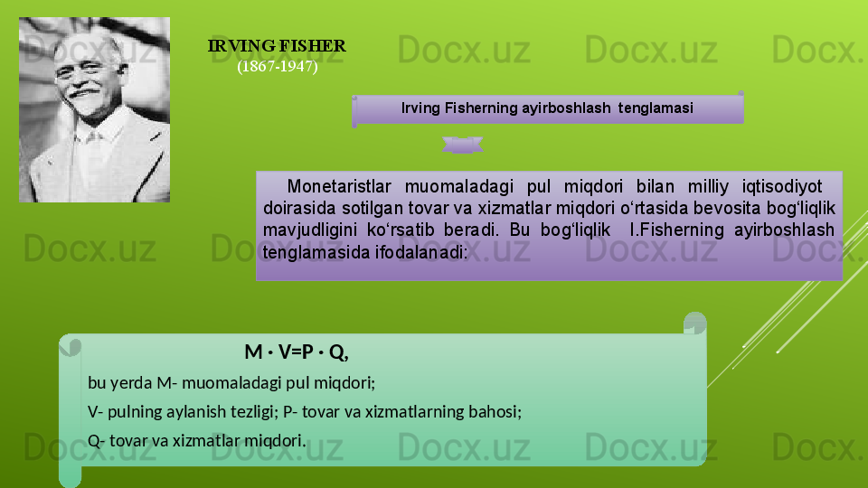 Irving Fisherning ayirboshlash  tenglamasi
Monetaristlar  muomaladagi  pul  miqdori  bilan  milliy  iqtisodiyot   
doirasida sotilgan tovar va xizmatlar miqdori o‘rtasida bevosita bog‘liqlik 
mavjudligini  ko‘rsatib  beradi.  Bu  bog‘liqlik    I.Fisherning  ayirboshlash 
tenglamasida ifodalanadi:  
IRVING FISHER
(1867-1947)
                                 M · V=P · Q, 
bu yerda M- muomaladagi pul miqdori; 
V- pulning aylanish tezligi; P- tovar va xizmatlarning bahosi;
Q- tovar va xizmatlar miqdori.