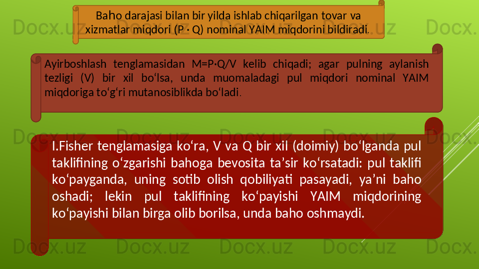 Ba h o darajasi bilan bir yilda ishlab chiqarilgan   tovar   va 
xizmatlar miqdori  ( P · Q) nominal YAIM miqdorini bildiradi . 
Ayirboshlash  tenglamasidan  M=P·Q/V  kelib  chiqadi;  agar  pulning  aylanish 
tezligi  (V)  bir  xil  bo‘lsa,  unda  muomaladagi  pul  miqdori  nominal  YAIM 
miqdoriga to‘g‘ri mutanosiblikda bo‘ladi .
I.Fisher  tenglamasiga  ko‘ra,  V  va  Q  bir  xil  (doimiy)  bo‘lganda  pul 
taklifining  o‘zgarishi  bahoga  bevosita  ta’sir  ko‘rsatadi:  pul  taklifi 
ko‘payganda,  uning  sotib  olish  qobiliyati  pasayadi,  ya’ni  baho 
oshadi;  lekin  pul  taklifining  ko‘payishi  YAIM  miqdorining 
ko‘payishi bilan birga olib borilsa, unda baho oshmaydi.   