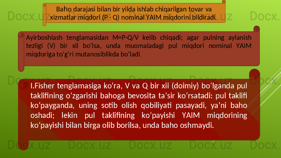 Ba h o darajasi bilan bir yilda ishlab chiqarilgan   tovar   va 
xizmatlar miqdori  ( P · Q) nominal YAIM miqdorini bildiradi . 
Ayirboshlash  tenglamasidan  M=P·Q/V  kelib  chiqadi;  agar  pulning  aylanish 
tezligi  (V)  bir  xil  bo‘lsa,  unda  muomaladagi  pul  miqdori  nominal  YAIM 
miqdoriga to‘g‘ri mutanosiblikda bo‘ladi .
I.Fisher  tenglamasiga  ko‘ra,  V  va  Q  bir  xil  (doimiy)  bo‘lganda  pul 
taklifining  o‘zgarishi  bahoga  bevosita  ta’sir  ko‘rsatadi:  pul  taklifi 
ko‘payganda,  uning  sotib  olish  qobiliyati  pasayadi,  ya’ni  baho 
oshadi;  lekin  pul  taklifining  ko‘payishi  YAIM  miqdorining 
ko‘payishi bilan birga olib borilsa, unda baho oshmaydi.