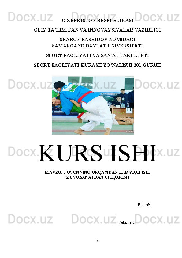 O‘ZBEKISTON RESPUBLIKASI
OLIY TA’LIM, FAN VA INNOVAYSIYALAR VAZIRLIGI
SHAROF RASHIDOV NOMIDAGI
SAMARQAND DAVLAT UNIVERSITETI
SPORT FAOLIYATI VA SAN’AT FAKULTETI
SPORT FAOLIYATI-KURASH YO‘NALISHI 201-GURUH
KURS ISHI
MAVZU: TOVONNING ORQASIDAN ILIB YIQITISH,
MUVOZANATDAN CHIQARISH
                           
                                                                                        Bajardi:
_________________
                                                       Tekshirdi: _______________
1