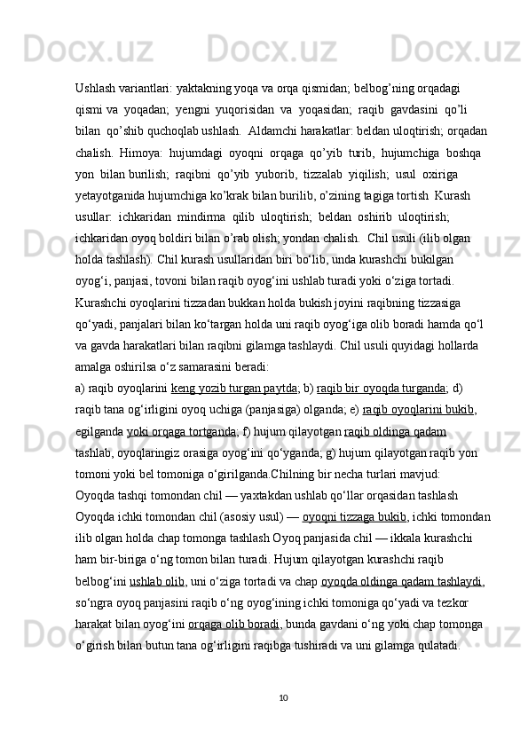 Ushlash variantlari: yaktakning yoqa va orqa qismidan; b е lbog’ning orqadagi 
qismi va  yoqadan;  y е ngni  yuqorisidan  va  yoqasidan;  raqib  gavdasini  qo’li  
bilan  qo’shib quchoqlab ushlash.  Aldamchi harakatlar: b е ldan uloqtirish; orqadan 
chalish.  Himoya:  hujumdagi  oyoqni  orqaga  qo’yib  turib,  hujumchiga  boshqa  
yon  bilan burilish;  raqibni  qo’yib  yuborib,  tizzalab  yiqilish;  usul  oxiriga  
y е tayotganida hujumchiga ko’krak bilan burilib, o’zining tagiga tortish  Kurash  
usullar:  ichkaridan  mindirma  qilib  uloqtirish;  b е ldan  oshirib  uloqtirish; 
ichkaridan oyoq boldiri bilan o’rab olish; yondan chalish.  Chil usuli   (ilib olgan 
holda tashlash). Chil kurash usullaridan biri bo‘lib, unda kurashchi bukilgan 
oyog‘i, panjasi, tovoni bilan raqib oyog‘ini ushlab turadi yoki o‘ziga tortadi. 
Kurashchi oyoqlarini tizzadan bukkan holda bukish joyini raqibning tizzasiga 
qo‘yadi, panjalari bilan ko‘targan holda uni raqib oyog‘iga olib boradi hamda qo‘l 
va gavda harakatlari bilan raqibni gilamga tashlaydi. Chil usuli quyidagi hollarda 
amalga oshirilsa o‘z samarasini beradi:
a) raqib oyoqlarini   keng yozib turgan paytda ; b)   raqib bir oyoqda turganda ; d) 
raqib tana og‘irligini oyoq uchiga (panjasiga) olganda; e)   raqib oyoqlarini bukib , 
egilganda   yoki orqaga tortganda ; f) hujum qilayotgan   raqib oldinga qadam
tashlab, oyoqlaringiz orasiga oyog‘ini qo‘yganda; g) hujum qilayotgan raqib yon 
tomoni yoki bel tomoniga o‘girilganda.Chilning bir necha turlari mavjud:
Oyoqda tashqi tomondan chil — yaxtakdan ushlab qo‘llar orqasidan tashlash 
Oyoqda ichki tomondan chil (asosiy usul) —   oyoqni tizzaga bukib , ichki tomondan
ilib olgan holda chap tomonga tashlash Oyoq panjasida chil — ikkala kurashchi 
ham bir-biriga o‘ng tomon bilan turadi. Hujum qilayotgan kurashchi raqib 
belbog‘ini   ushlab olib , uni o‘ziga tortadi va chap   oyoqda oldinga qadam tashlaydi , 
so‘ngra oyoq panjasini raqib o‘ng oyog‘ining ichki tomoniga qo‘yadi va tezkor 
harakat bilan oyog‘ini   orqaga olib boradi , bunda gavdani o‘ng yoki chap tomonga 
o‘girish bilan butun tana og‘irligini raqibga tushiradi va uni gilamga qulatadi. 
10 